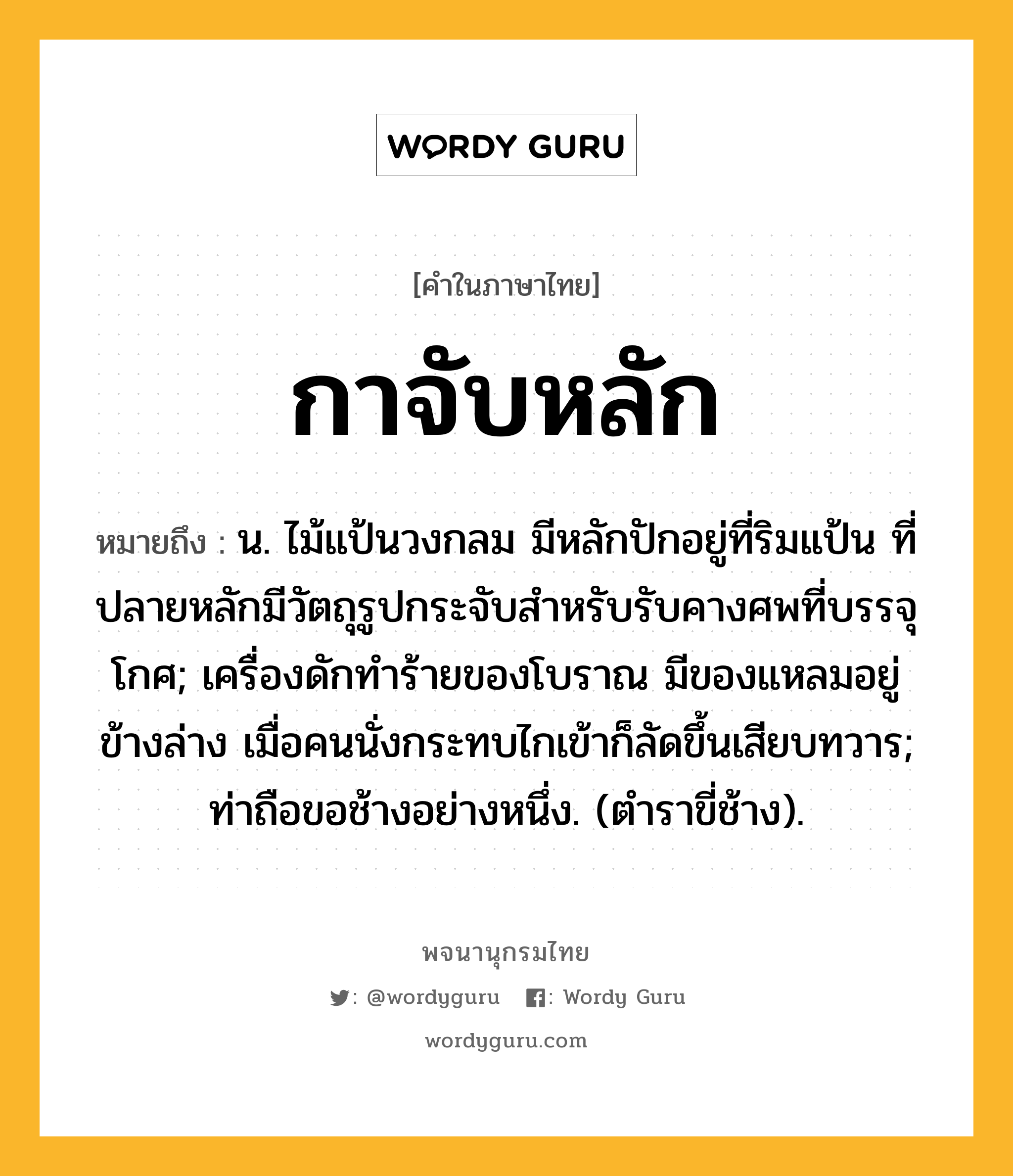 กาจับหลัก หมายถึงอะไร?, คำในภาษาไทย กาจับหลัก หมายถึง น. ไม้แป้นวงกลม มีหลักปักอยู่ที่ริมแป้น ที่ปลายหลักมีวัตถุรูปกระจับสําหรับรับคางศพที่บรรจุโกศ; เครื่องดักทําร้ายของโบราณ มีของแหลมอยู่ข้างล่าง เมื่อคนนั่งกระทบไกเข้าก็ลัดขึ้นเสียบทวาร; ท่าถือขอช้างอย่างหนึ่ง. (ตําราขี่ช้าง).