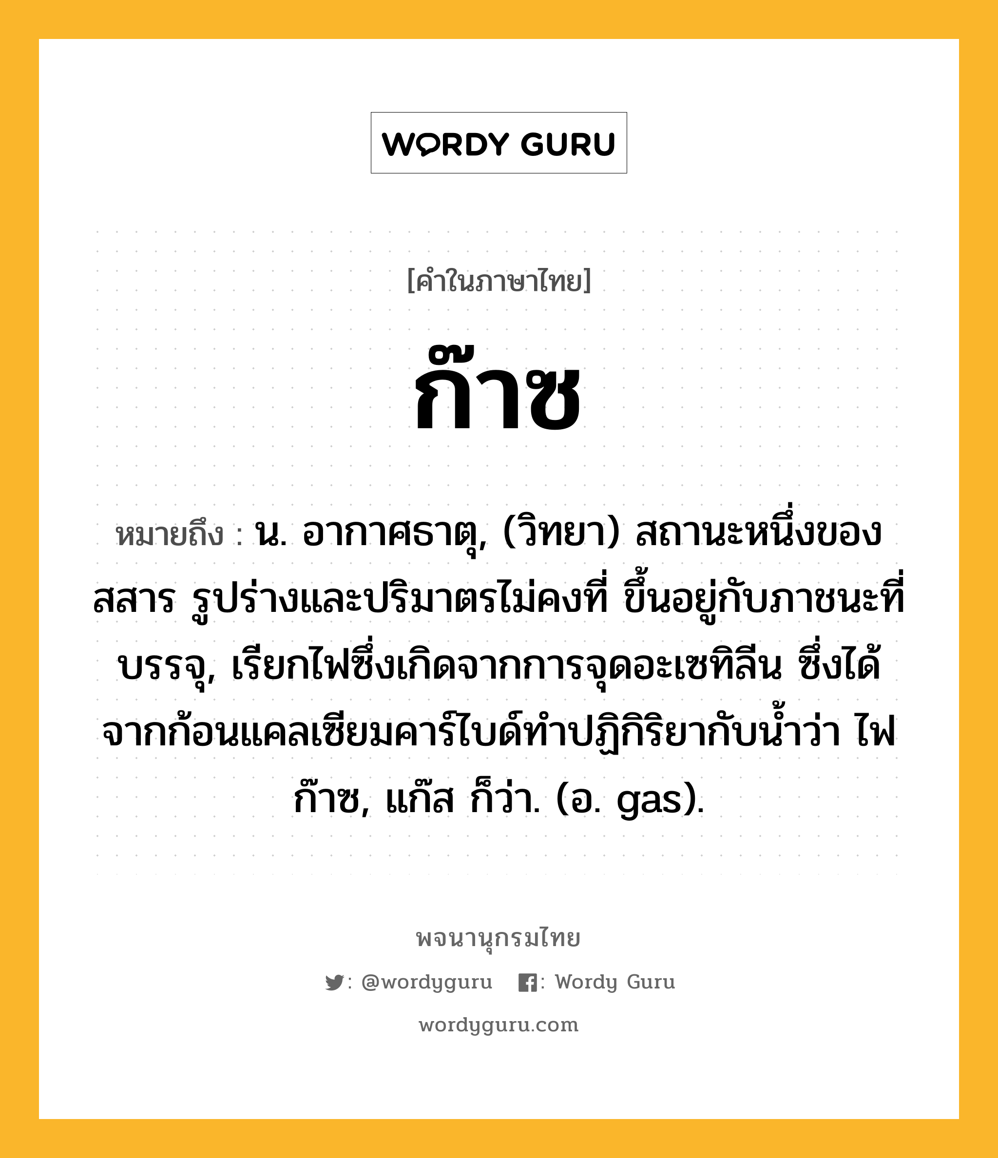 ก๊าซ หมายถึงอะไร?, คำในภาษาไทย ก๊าซ หมายถึง น. อากาศธาตุ, (วิทยา) สถานะหนึ่งของสสาร รูปร่างและปริมาตรไม่คงที่ ขึ้นอยู่กับภาชนะที่บรรจุ, เรียกไฟซึ่งเกิดจากการจุดอะเซทิลีน ซึ่งได้จากก้อนแคลเซียมคาร์ไบด์ทําปฏิกิริยากับนํ้าว่า ไฟก๊าซ, แก๊ส ก็ว่า. (อ. gas).