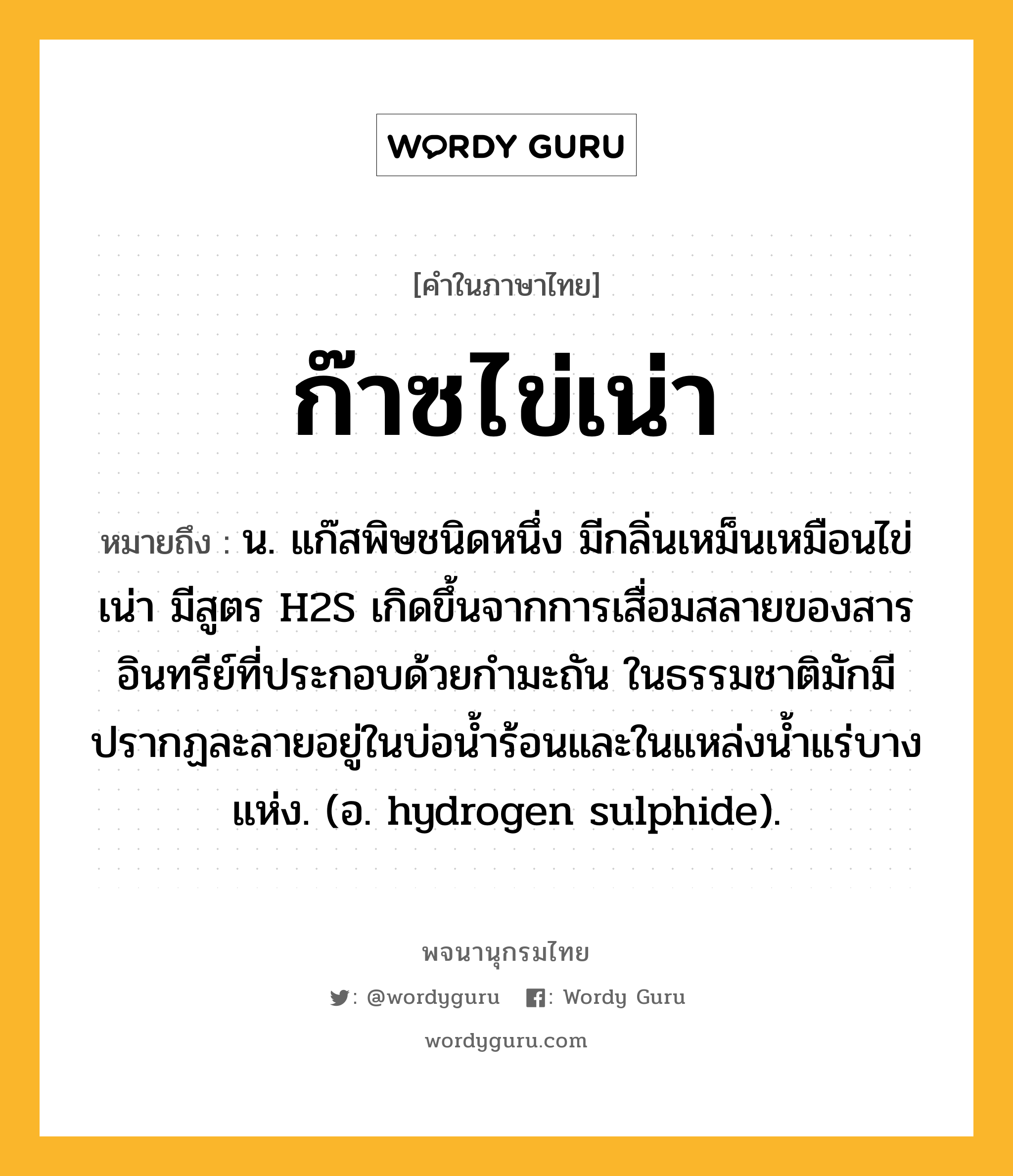 ก๊าซไข่เน่า หมายถึงอะไร?, คำในภาษาไทย ก๊าซไข่เน่า หมายถึง น. แก๊สพิษชนิดหนึ่ง มีกลิ่นเหม็นเหมือนไข่เน่า มีสูตร H2S เกิดขึ้นจากการเสื่อมสลายของสารอินทรีย์ที่ประกอบด้วยกํามะถัน ในธรรมชาติมักมีปรากฏละลายอยู่ในบ่อนํ้าร้อนและในแหล่งนํ้าแร่บางแห่ง. (อ. hydrogen sulphide).