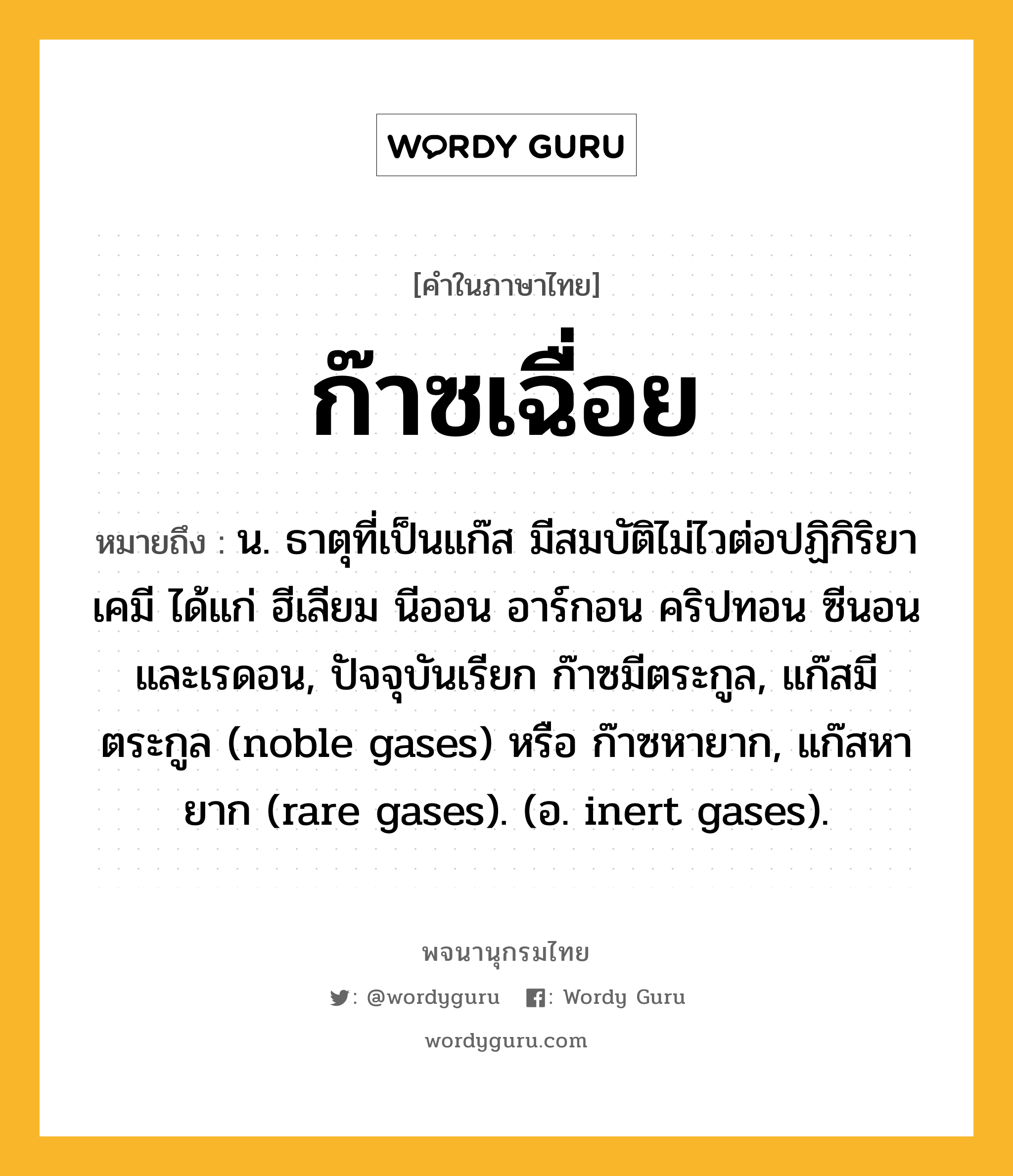 ก๊าซเฉื่อย หมายถึงอะไร?, คำในภาษาไทย ก๊าซเฉื่อย หมายถึง น. ธาตุที่เป็นแก๊ส มีสมบัติไม่ไวต่อปฏิกิริยาเคมี ได้แก่ ฮีเลียม นีออน อาร์กอน คริปทอน ซีนอน และเรดอน, ปัจจุบันเรียก ก๊าซมีตระกูล, แก๊สมีตระกูล (noble gases) หรือ ก๊าซหายาก, แก๊สหายาก (rare gases). (อ. inert gases).