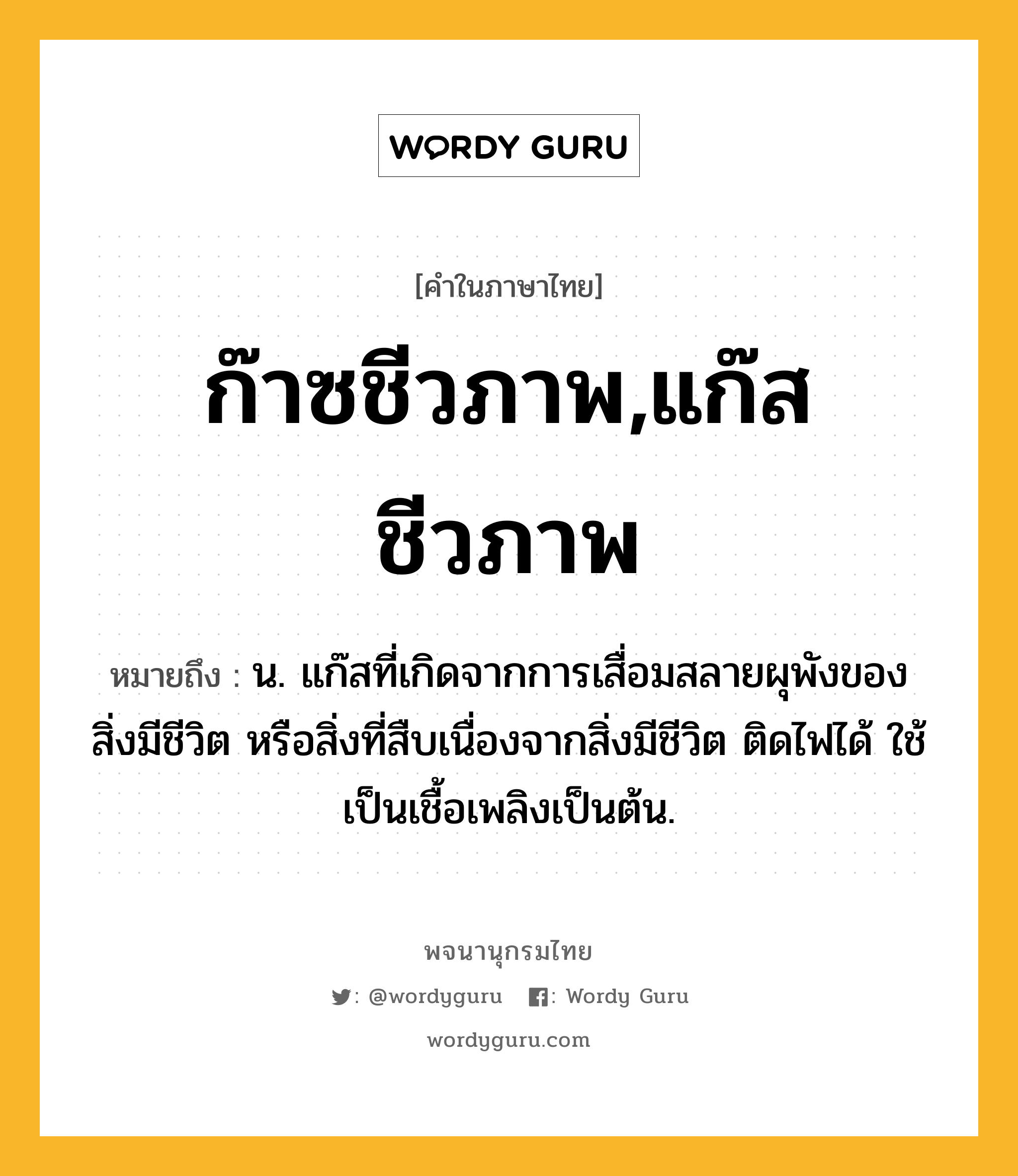 ก๊าซชีวภาพ,แก๊สชีวภาพ หมายถึงอะไร?, คำในภาษาไทย ก๊าซชีวภาพ,แก๊สชีวภาพ หมายถึง น. แก๊สที่เกิดจากการเสื่อมสลายผุพังของสิ่งมีชีวิต หรือสิ่งที่สืบเนื่องจากสิ่งมีชีวิต ติดไฟได้ ใช้เป็นเชื้อเพลิงเป็นต้น.