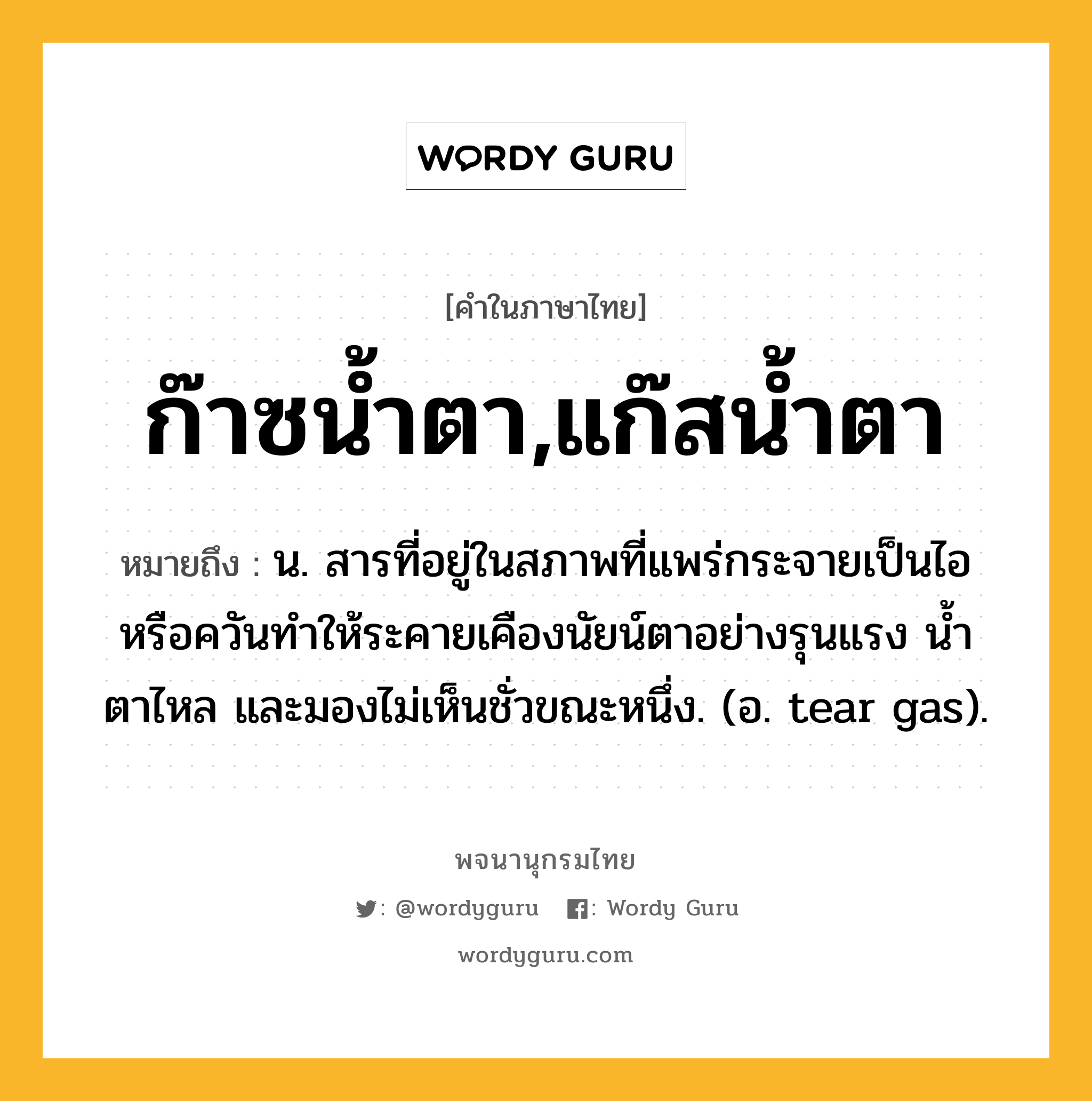 ก๊าซน้ำตา,แก๊สน้ำตา หมายถึงอะไร?, คำในภาษาไทย ก๊าซน้ำตา,แก๊สน้ำตา หมายถึง น. สารที่อยู่ในสภาพที่แพร่กระจายเป็นไอหรือควันทําให้ระคายเคืองนัยน์ตาอย่างรุนแรง นํ้าตาไหล และมองไม่เห็นชั่วขณะหนึ่ง. (อ. tear gas).