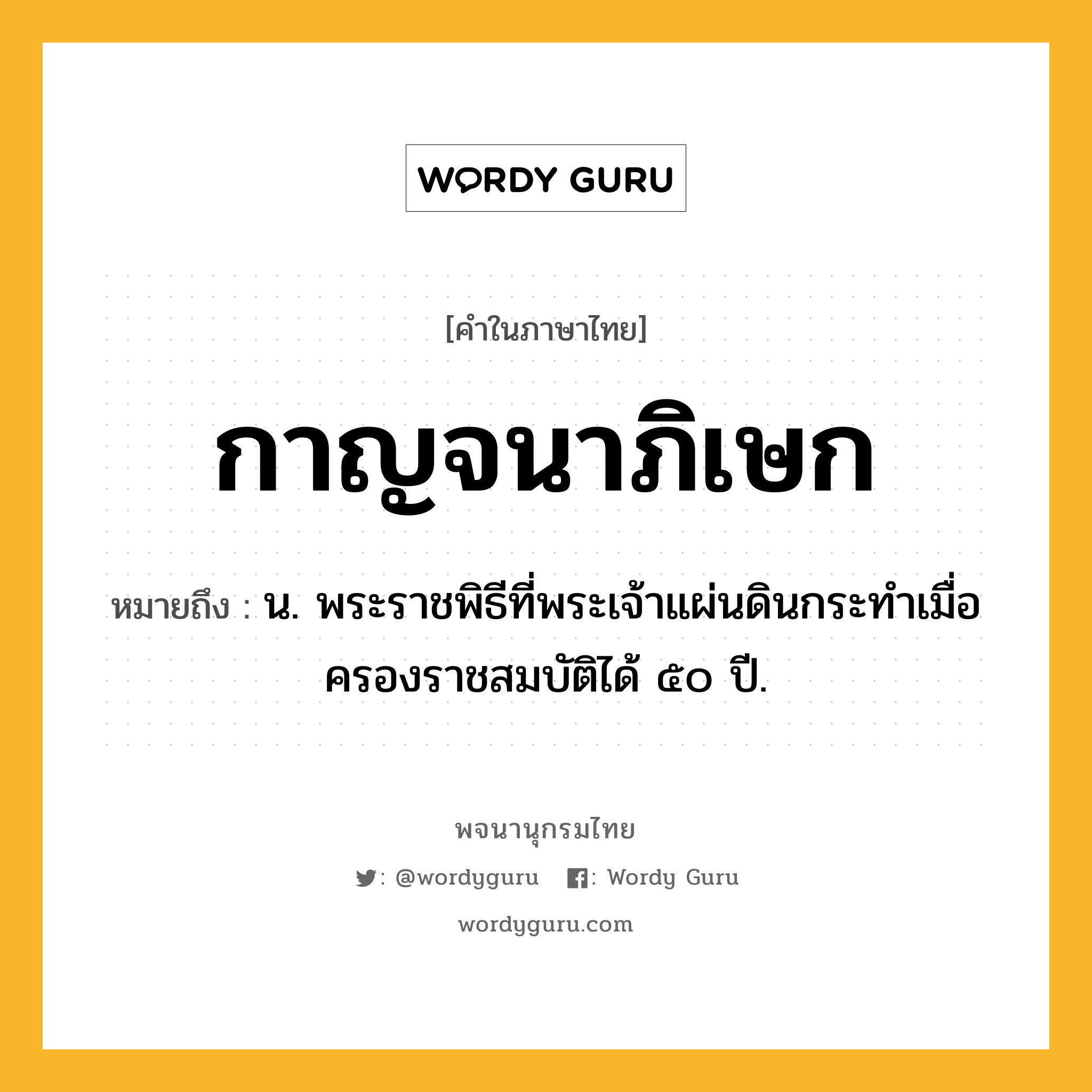 กาญจนาภิเษก หมายถึงอะไร?, คำในภาษาไทย กาญจนาภิเษก หมายถึง น. พระราชพิธีที่พระเจ้าแผ่นดินกระทำเมื่อครองราชสมบัติได้ ๕๐ ปี.