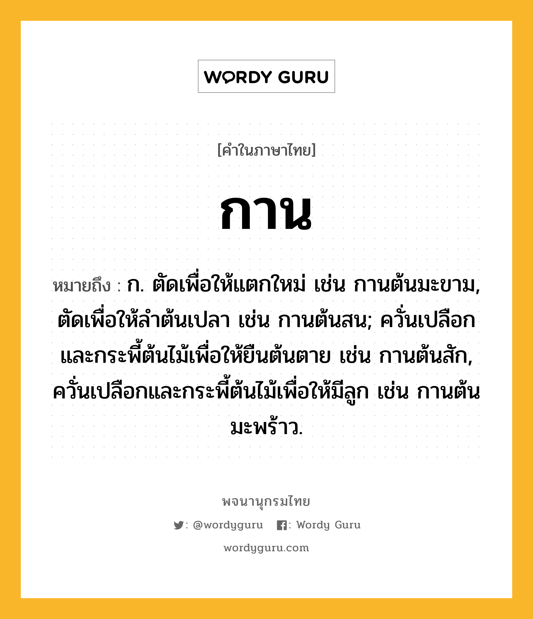 กาน หมายถึงอะไร?, คำในภาษาไทย กาน หมายถึง ก. ตัดเพื่อให้แตกใหม่ เช่น กานต้นมะขาม, ตัดเพื่อให้ลําต้นเปลา เช่น กานต้นสน; ควั่นเปลือกและกระพี้ต้นไม้เพื่อให้ยืนต้นตาย เช่น กานต้นสัก, ควั่นเปลือกและกระพี้ต้นไม้เพื่อให้มีลูก เช่น กานต้นมะพร้าว.