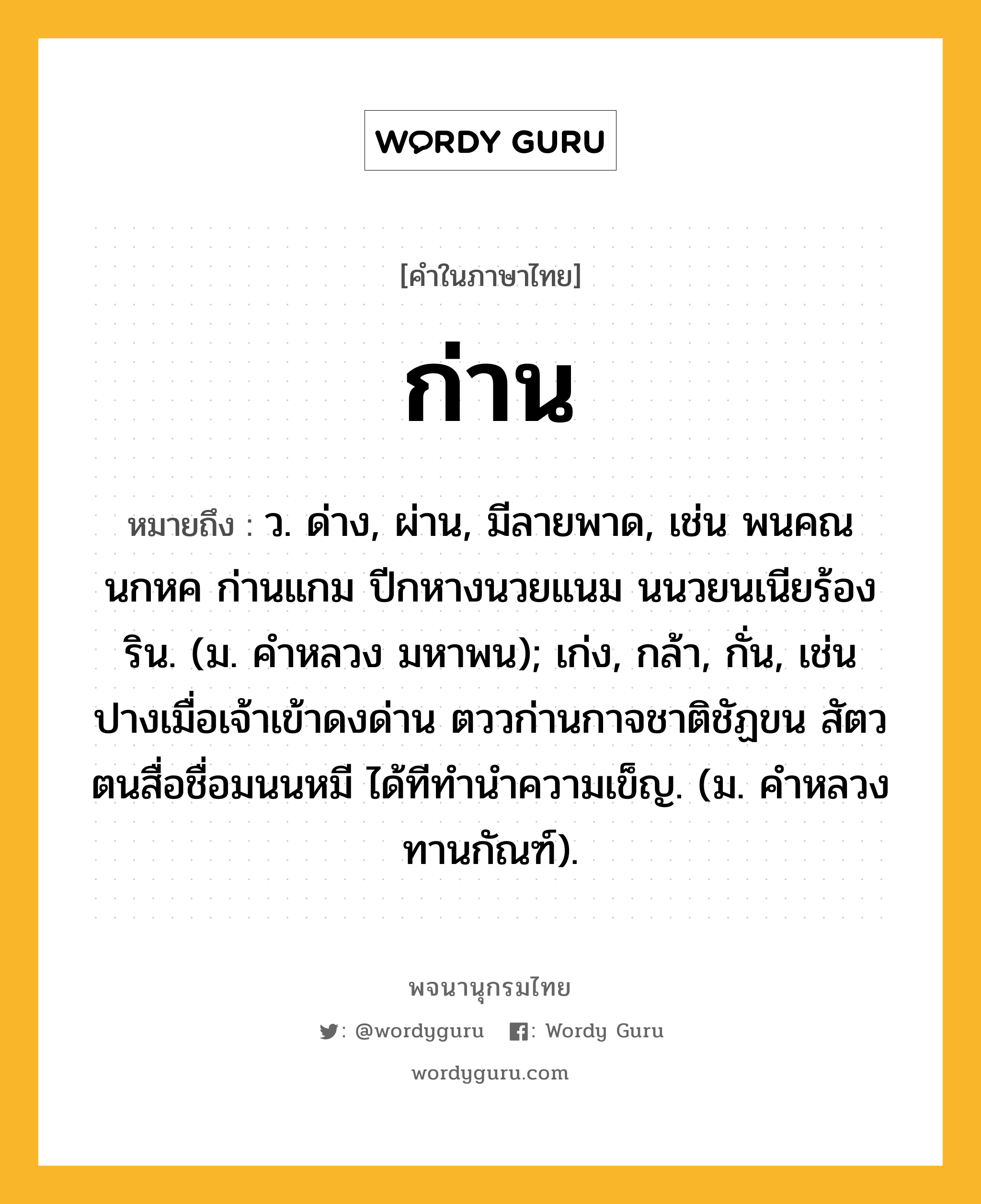 ก่าน หมายถึงอะไร?, คำในภาษาไทย ก่าน หมายถึง ว. ด่าง, ผ่าน, มีลายพาด, เช่น พนคณนกหค ก่านแกม ปีกหางนวยแนม นนวยนเนียร้องริน. (ม. คำหลวง มหาพน); เก่ง, กล้า, กั่น, เช่น ปางเมื่อเจ้าเข้าดงด่าน ตววก่านกาจชาติชัฏขน สัตวตนสื่อชื่อมนนหมี ได้ทีทำนำความเข็ญ. (ม. คําหลวง ทานกัณฑ์).