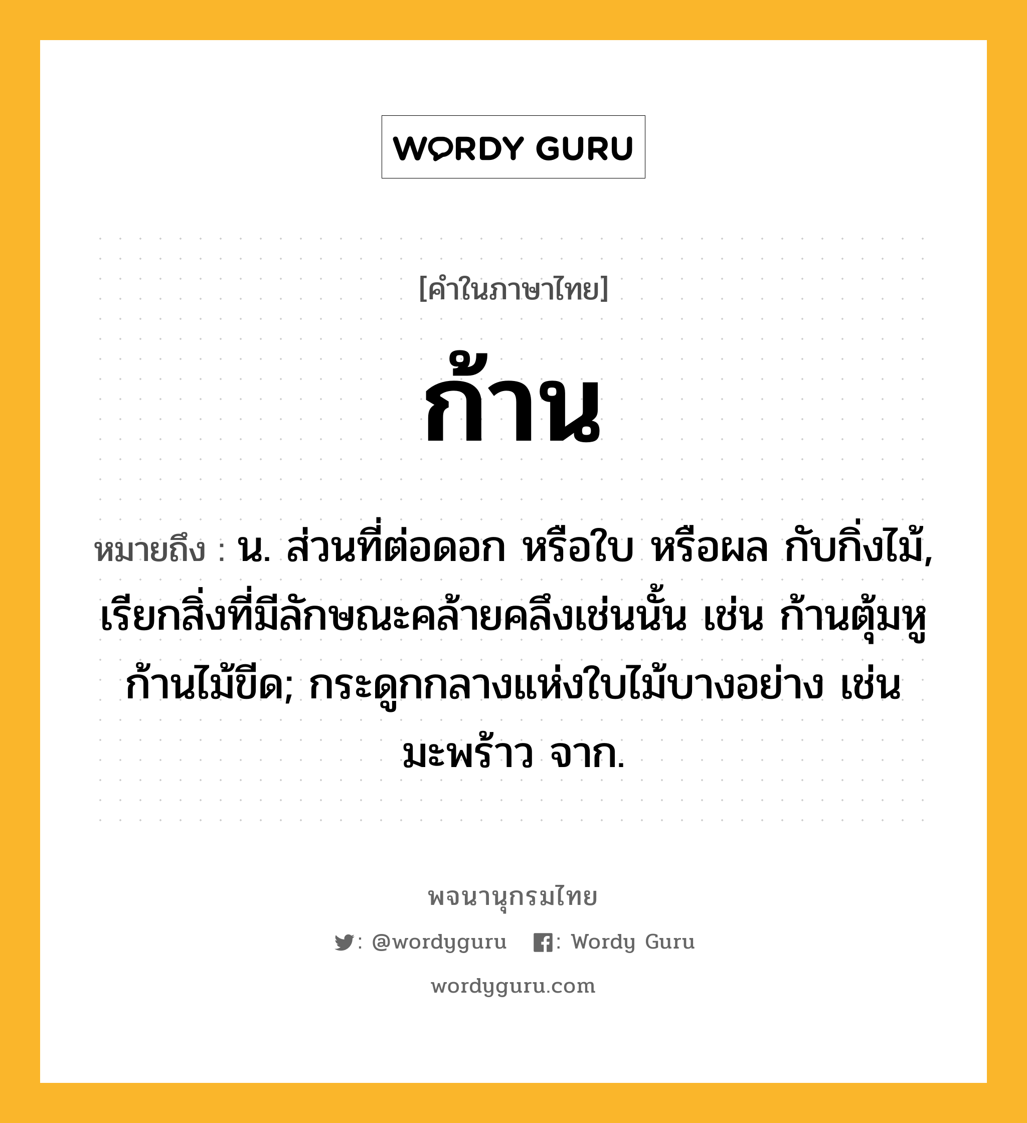 ก้าน หมายถึงอะไร?, คำในภาษาไทย ก้าน หมายถึง น. ส่วนที่ต่อดอก หรือใบ หรือผล กับกิ่งไม้, เรียกสิ่งที่มีลักษณะคล้ายคลึงเช่นนั้น เช่น ก้านตุ้มหู ก้านไม้ขีด; กระดูกกลางแห่งใบไม้บางอย่าง เช่น มะพร้าว จาก.