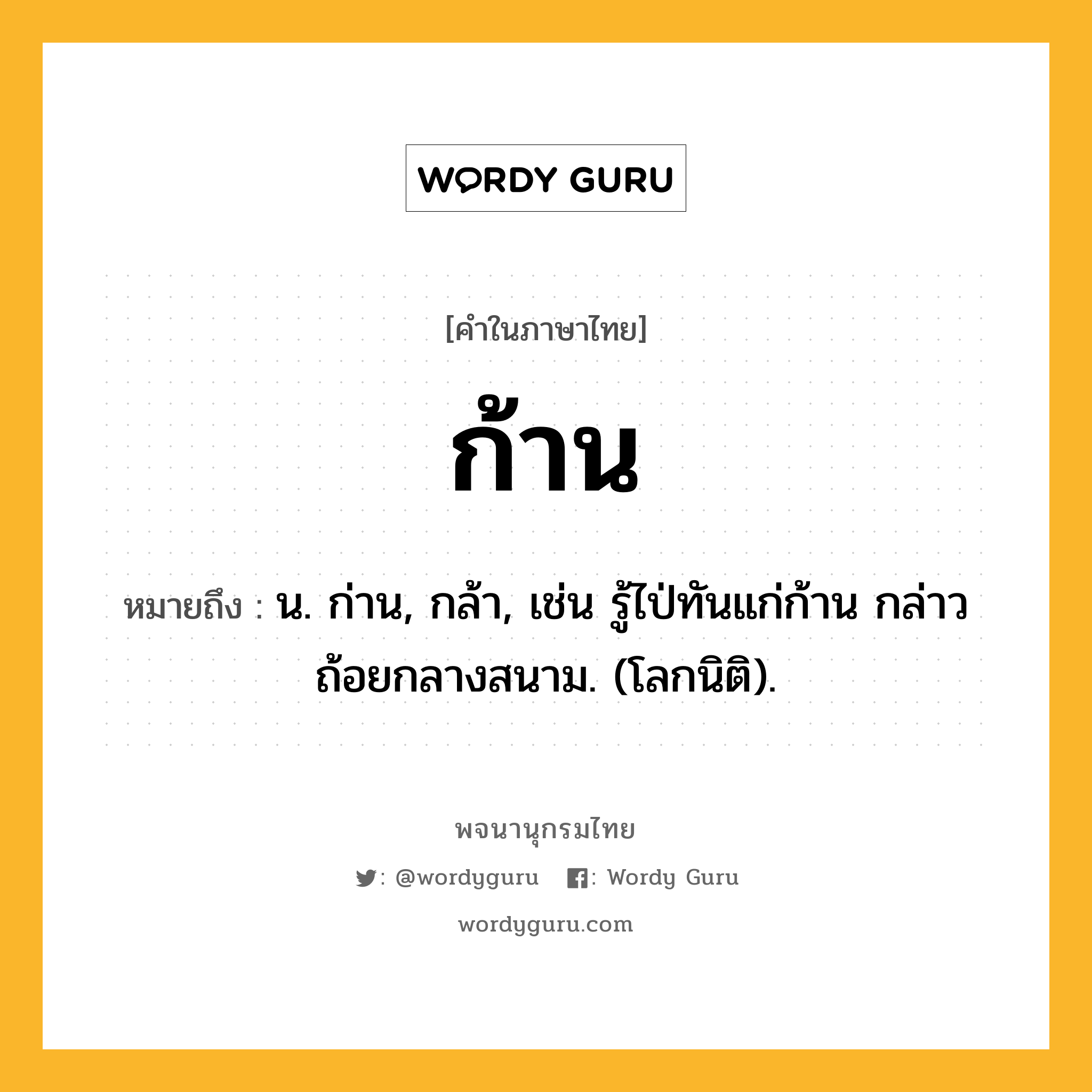 ก้าน หมายถึงอะไร?, คำในภาษาไทย ก้าน หมายถึง น. ก่าน, กล้า, เช่น รู้ไป่ทันแก่ก้าน กล่าวถ้อยกลางสนาม. (โลกนิติ).