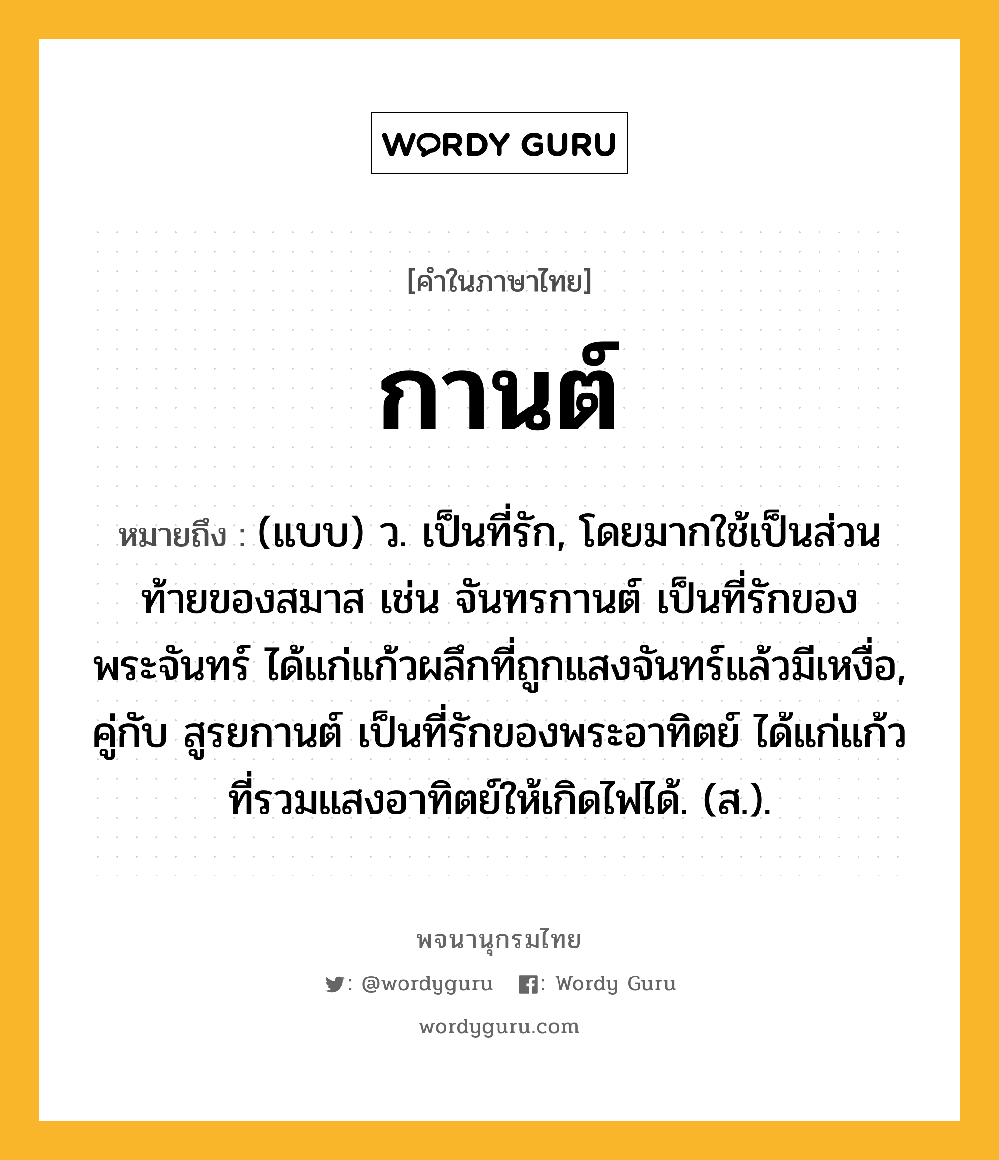 กานต์ หมายถึงอะไร?, คำในภาษาไทย กานต์ หมายถึง (แบบ) ว. เป็นที่รัก, โดยมากใช้เป็นส่วนท้ายของสมาส เช่น จันทรกานต์ เป็นที่รักของพระจันทร์ ได้แก่แก้วผลึกที่ถูกแสงจันทร์แล้วมีเหงื่อ, คู่กับ สูรยกานต์ เป็นที่รักของพระอาทิตย์ ได้แก่แก้วที่รวมแสงอาทิตย์ให้เกิดไฟได้. (ส.).