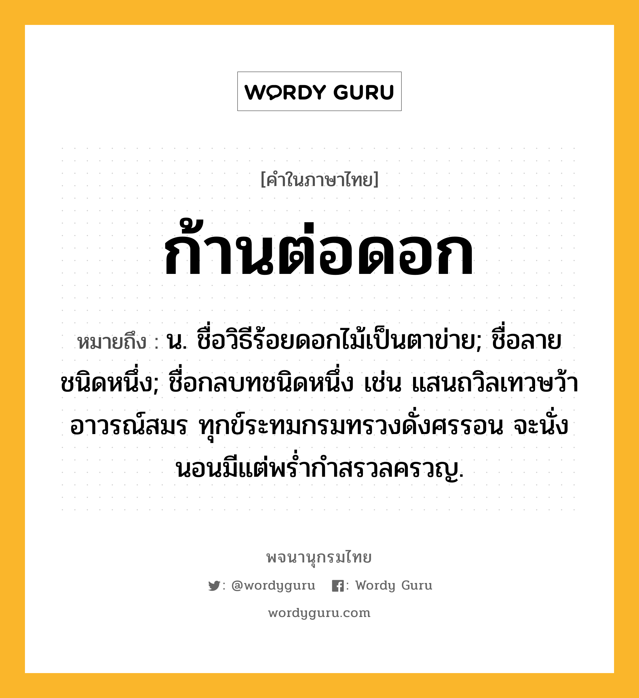 ก้านต่อดอก หมายถึงอะไร?, คำในภาษาไทย ก้านต่อดอก หมายถึง น. ชื่อวิธีร้อยดอกไม้เป็นตาข่าย; ชื่อลายชนิดหนึ่ง; ชื่อกลบทชนิดหนึ่ง เช่น แสนถวิลเทวษว้าอาวรณ์สมร ทุกข์ระทมกรมทรวงดั่งศรรอน จะนั่งนอนมีแต่พรํ่ากําสรวลครวญ.