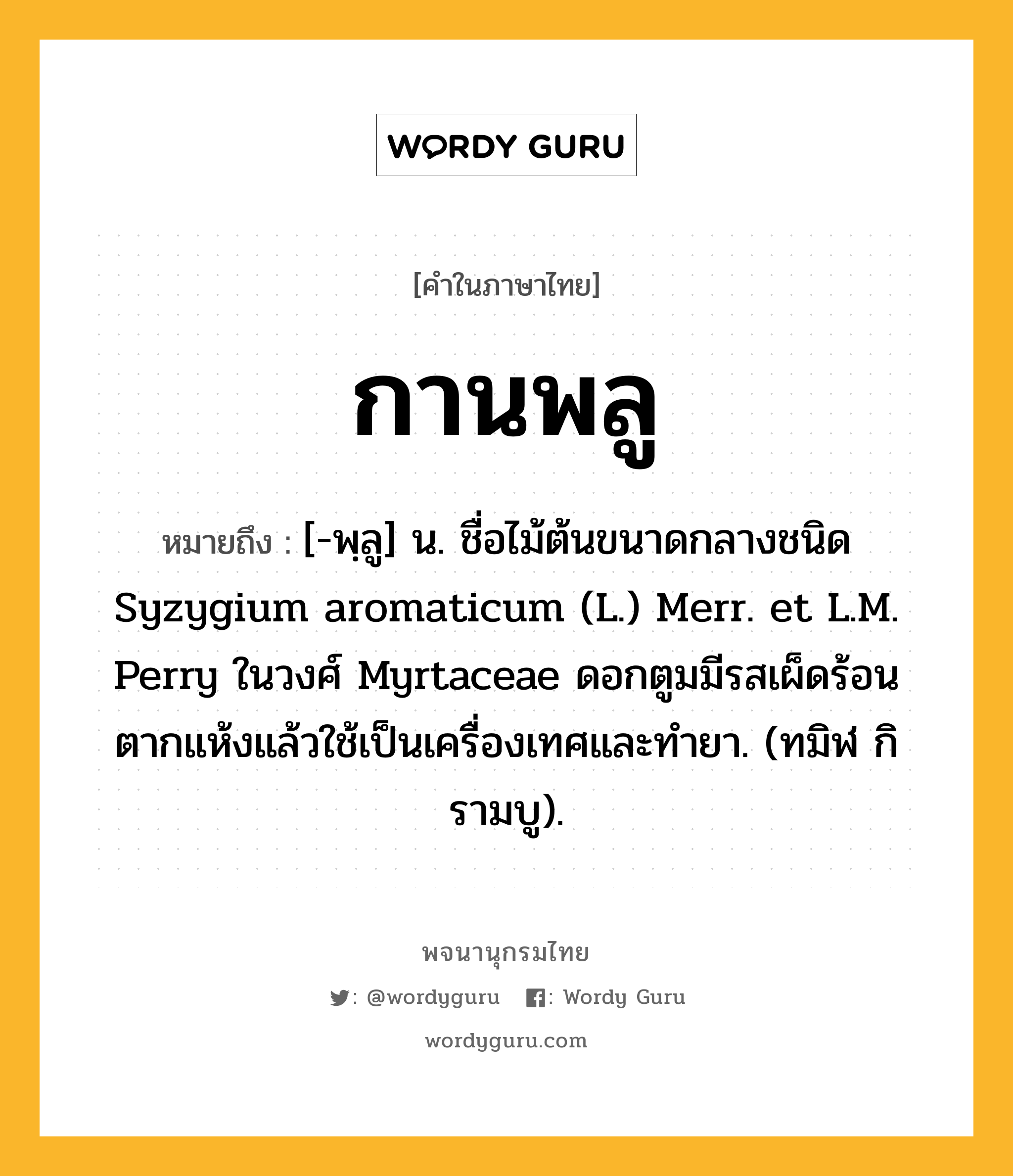 กานพลู หมายถึงอะไร?, คำในภาษาไทย กานพลู หมายถึง [-พฺลู] น. ชื่อไม้ต้นขนาดกลางชนิด Syzygium aromaticum (L.) Merr. et L.M. Perry ในวงศ์ Myrtaceae ดอกตูมมีรสเผ็ดร้อน ตากแห้งแล้วใช้เป็นเครื่องเทศและทํายา. (ทมิฬ กิรามบู).