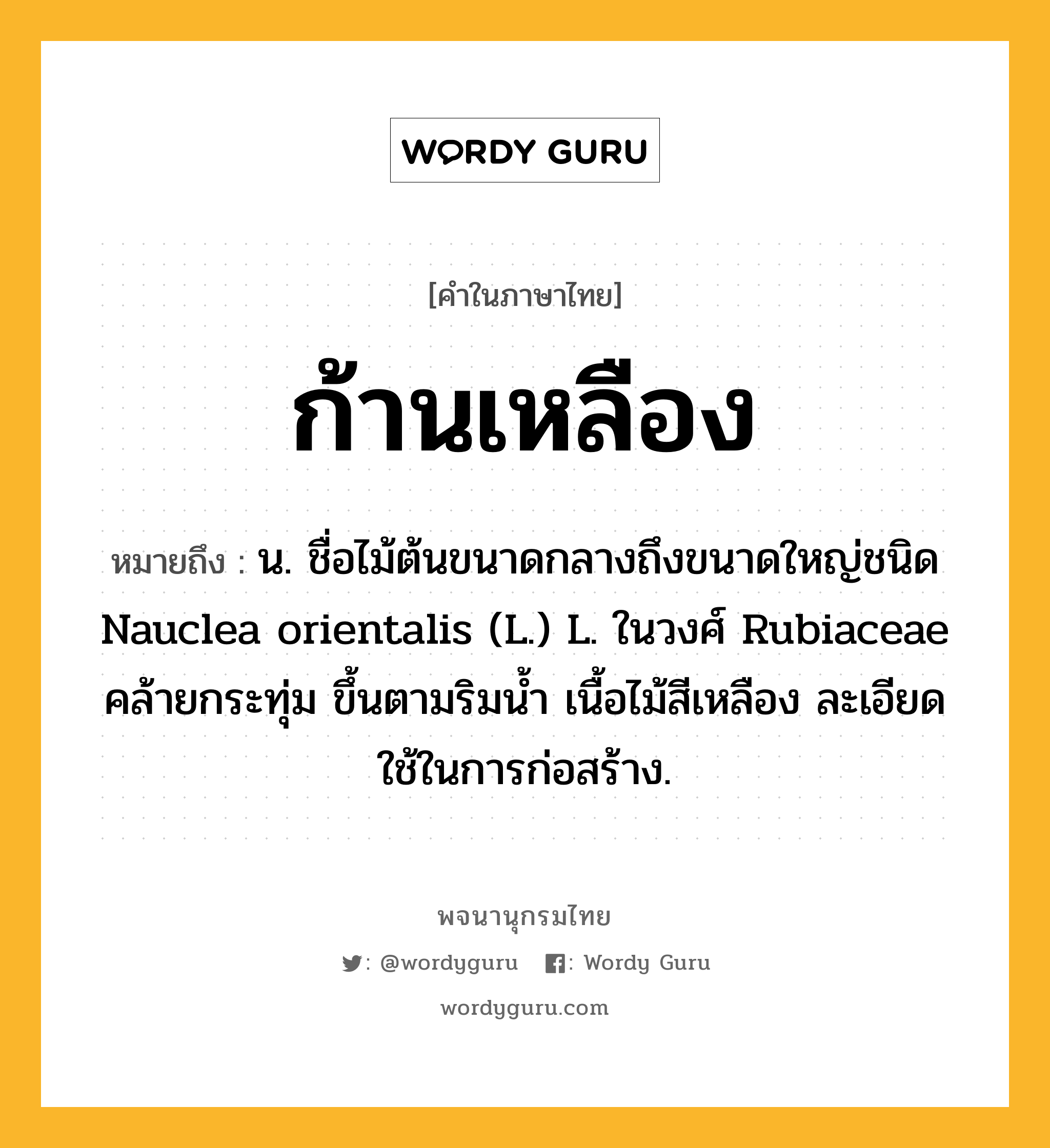 ก้านเหลือง หมายถึงอะไร?, คำในภาษาไทย ก้านเหลือง หมายถึง น. ชื่อไม้ต้นขนาดกลางถึงขนาดใหญ่ชนิด Nauclea orientalis (L.) L. ในวงศ์ Rubiaceae คล้ายกระทุ่ม ขึ้นตามริมนํ้า เนื้อไม้สีเหลือง ละเอียด ใช้ในการก่อสร้าง.