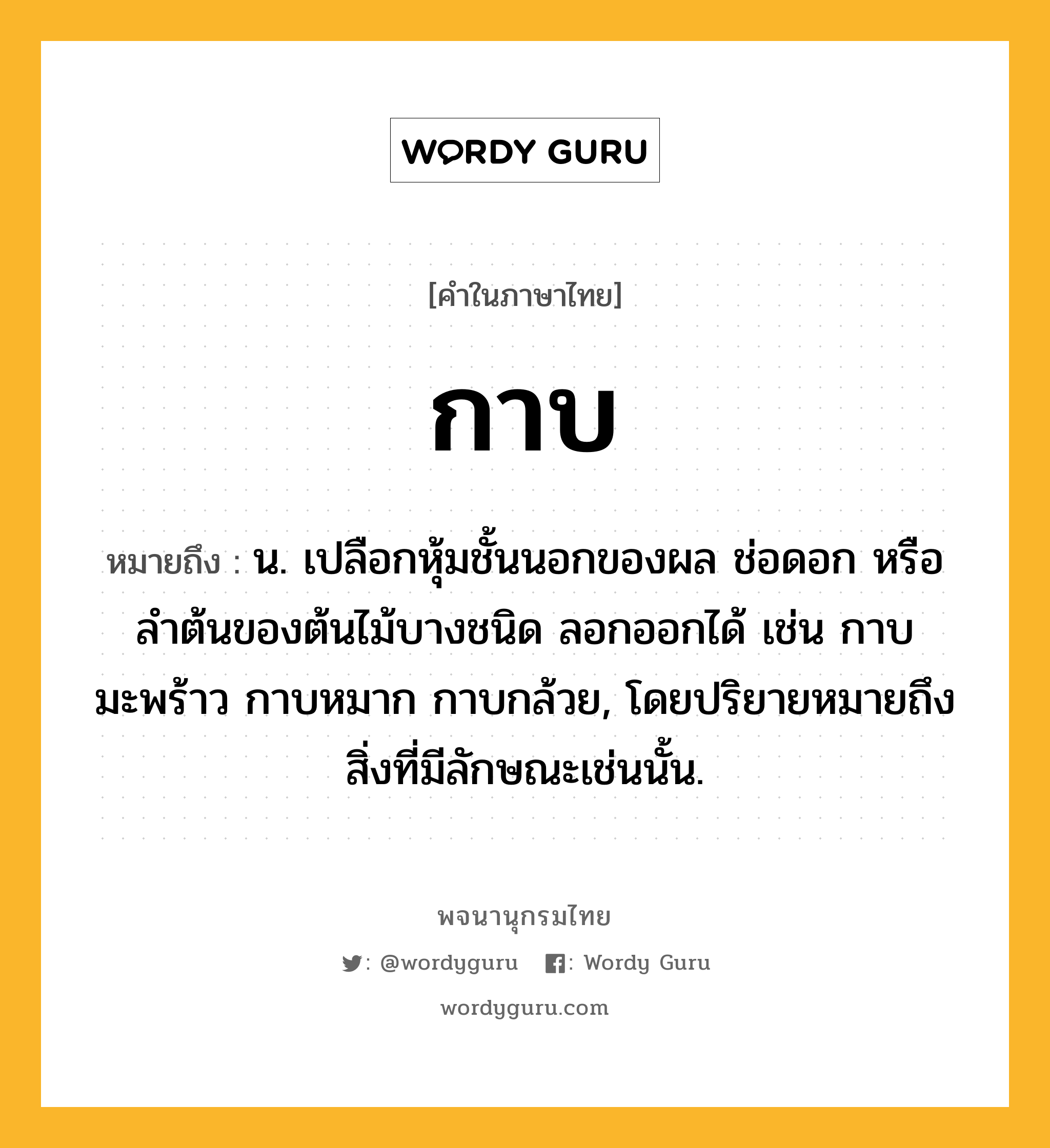 กาบ หมายถึงอะไร?, คำในภาษาไทย กาบ หมายถึง น. เปลือกหุ้มชั้นนอกของผล ช่อดอก หรือลําต้นของต้นไม้บางชนิด ลอกออกได้ เช่น กาบมะพร้าว กาบหมาก กาบกล้วย, โดยปริยายหมายถึงสิ่งที่มีลักษณะเช่นนั้น.