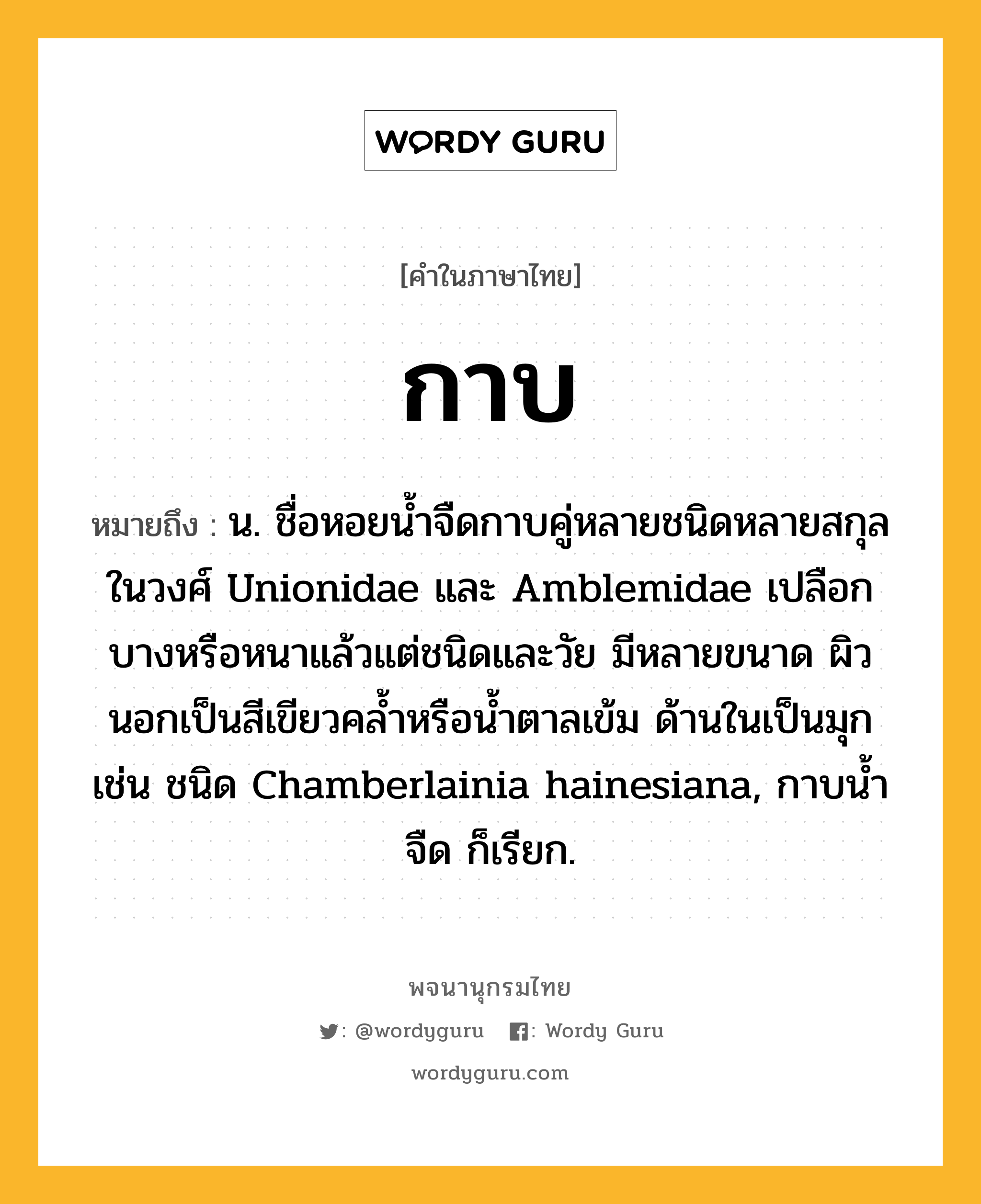 กาบ หมายถึงอะไร?, คำในภาษาไทย กาบ หมายถึง น. ชื่อหอยนํ้าจืดกาบคู่หลายชนิดหลายสกุลในวงศ์ Unionidae และ Amblemidae เปลือกบางหรือหนาแล้วแต่ชนิดและวัย มีหลายขนาด ผิวนอกเป็นสีเขียวคลํ้าหรือนํ้าตาลเข้ม ด้านในเป็นมุก เช่น ชนิด Chamberlainia hainesiana, กาบนํ้าจืด ก็เรียก.