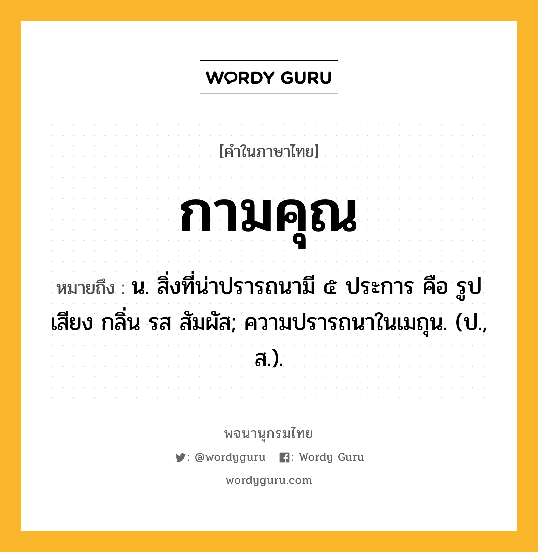 กามคุณ หมายถึงอะไร?, คำในภาษาไทย กามคุณ หมายถึง น. สิ่งที่น่าปรารถนามี ๕ ประการ คือ รูป เสียง กลิ่น รส สัมผัส; ความปรารถนาในเมถุน. (ป., ส.).