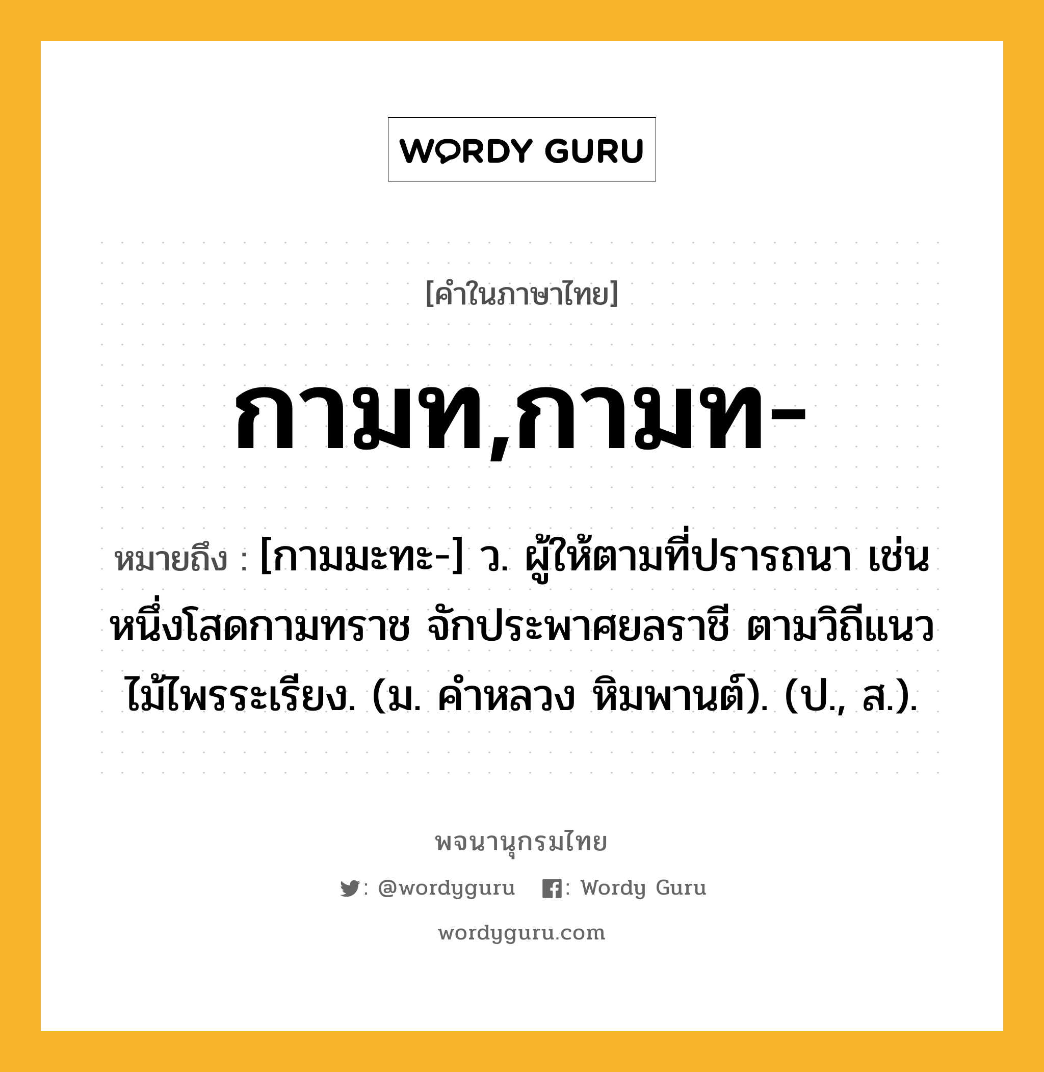 กามท,กามท- หมายถึงอะไร?, คำในภาษาไทย กามท,กามท- หมายถึง [กามมะทะ-] ว. ผู้ให้ตามที่ปรารถนา เช่น หนึ่งโสดกามทราช จักประพาศยลราชี ตามวิถีแนวไม้ไพรระเรียง. (ม. คําหลวง หิมพานต์). (ป., ส.).