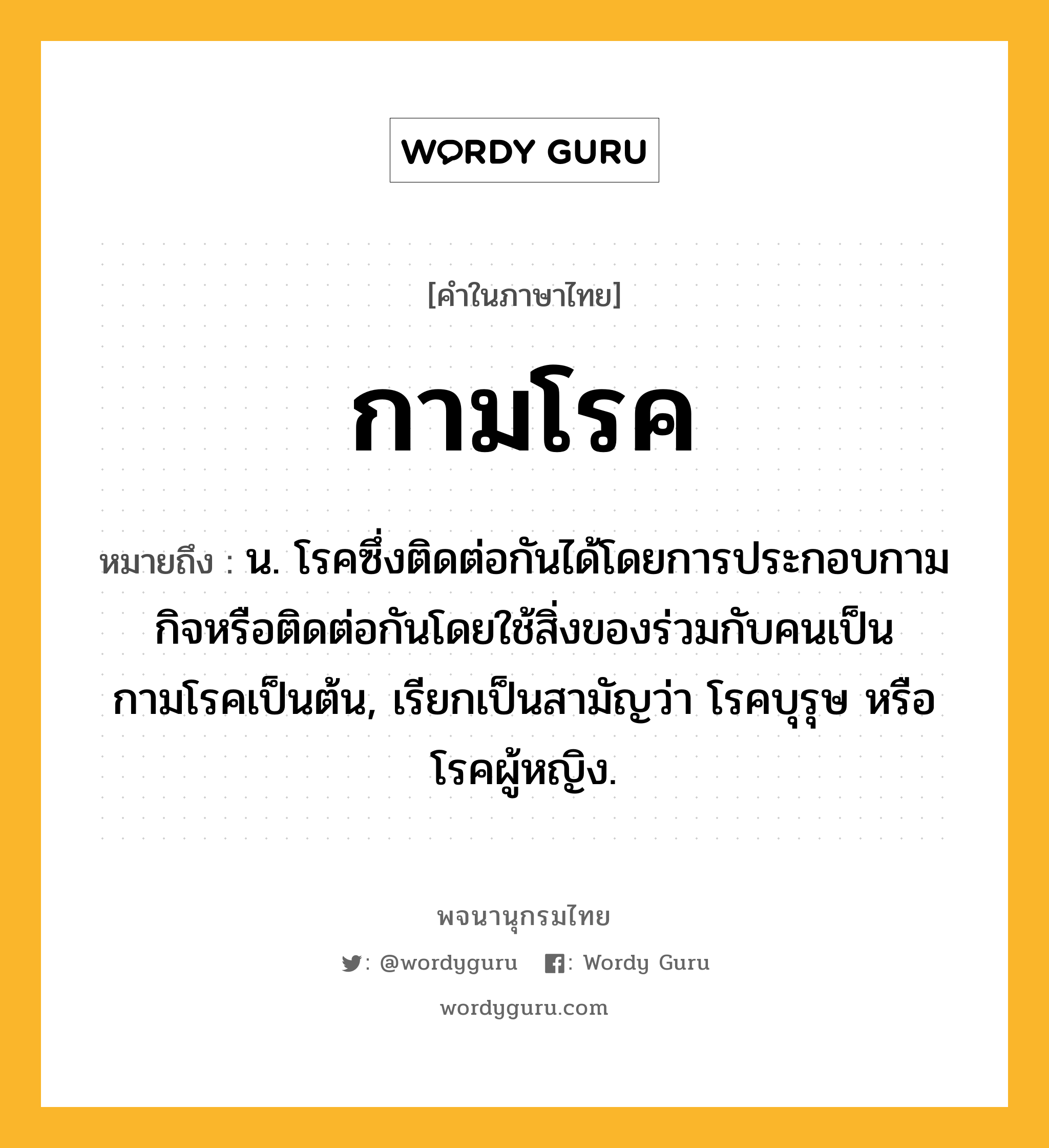 กามโรค หมายถึงอะไร?, คำในภาษาไทย กามโรค หมายถึง น. โรคซึ่งติดต่อกันได้โดยการประกอบกามกิจหรือติดต่อกันโดยใช้สิ่งของร่วมกับคนเป็นกามโรคเป็นต้น, เรียกเป็นสามัญว่า โรคบุรุษ หรือ โรคผู้หญิง.