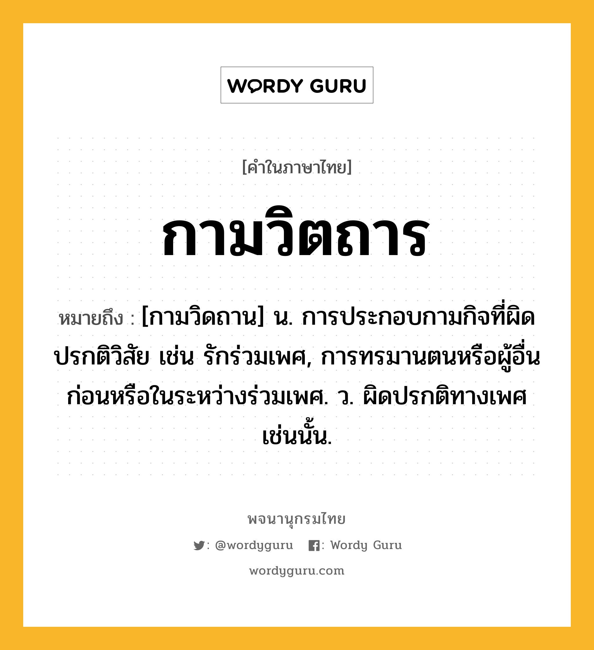 กามวิตถาร หมายถึงอะไร?, คำในภาษาไทย กามวิตถาร หมายถึง [กามวิดถาน] น. การประกอบกามกิจที่ผิดปรกติวิสัย เช่น รักร่วมเพศ, การทรมานตนหรือผู้อื่นก่อนหรือในระหว่างร่วมเพศ. ว. ผิดปรกติทางเพศเช่นนั้น.