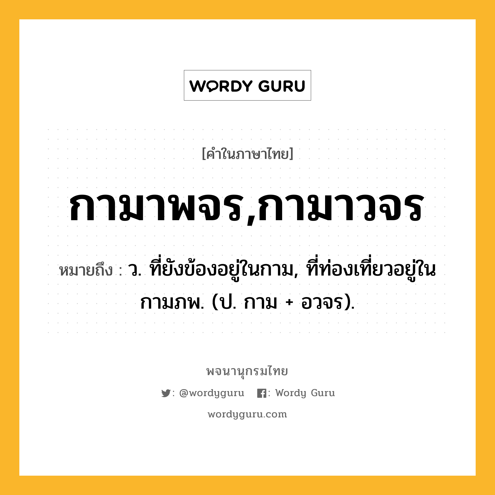 กามาพจร,กามาวจร หมายถึงอะไร?, คำในภาษาไทย กามาพจร,กามาวจร หมายถึง ว. ที่ยังข้องอยู่ในกาม, ที่ท่องเที่ยวอยู่ในกามภพ. (ป. กาม + อวจร).