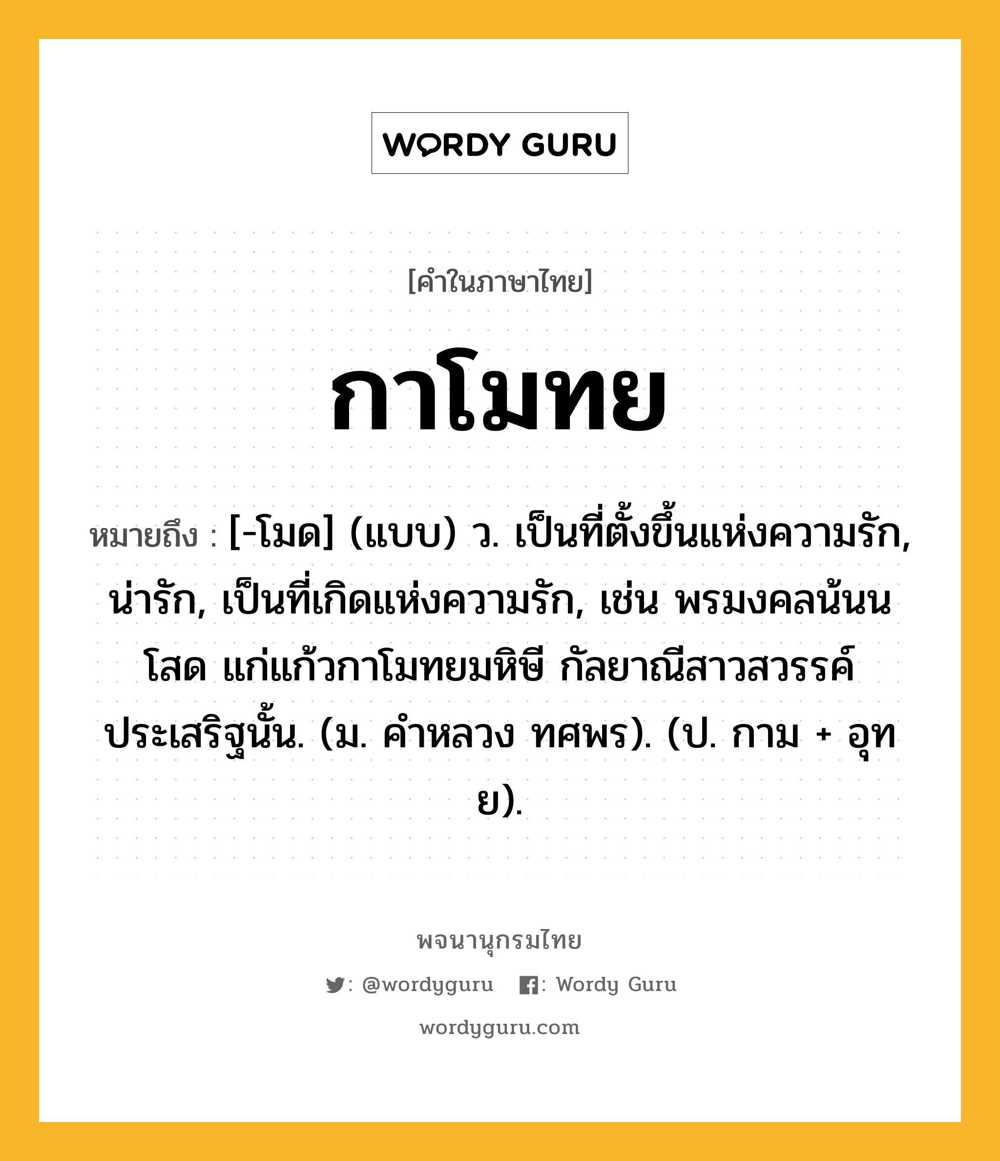 กาโมทย หมายถึงอะไร?, คำในภาษาไทย กาโมทย หมายถึง [-โมด] (แบบ) ว. เป็นที่ตั้งขึ้นแห่งความรัก, น่ารัก, เป็นที่เกิดแห่งความรัก, เช่น พรมงคลน้นนโสด แก่แก้วกาโมทยมหิษี กัลยาณีสาวสวรรค์ประเสริฐนั้น. (ม. คําหลวง ทศพร). (ป. กาม + อุทย).