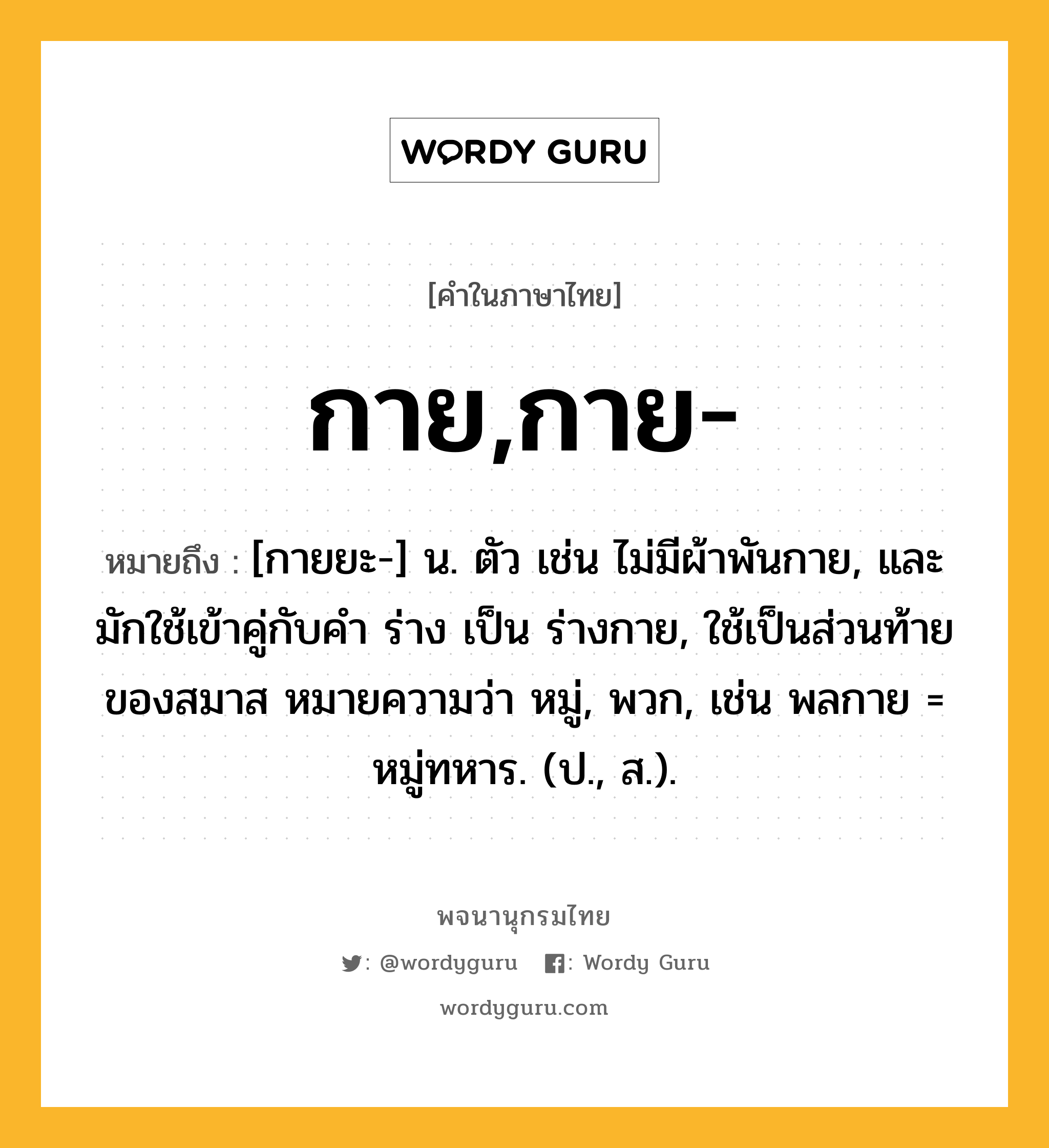 กาย,กาย- หมายถึงอะไร?, คำในภาษาไทย กาย,กาย- หมายถึง [กายยะ-] น. ตัว เช่น ไม่มีผ้าพันกาย, และมักใช้เข้าคู่กับคํา ร่าง เป็น ร่างกาย, ใช้เป็นส่วนท้ายของสมาส หมายความว่า หมู่, พวก, เช่น พลกาย = หมู่ทหาร. (ป., ส.).