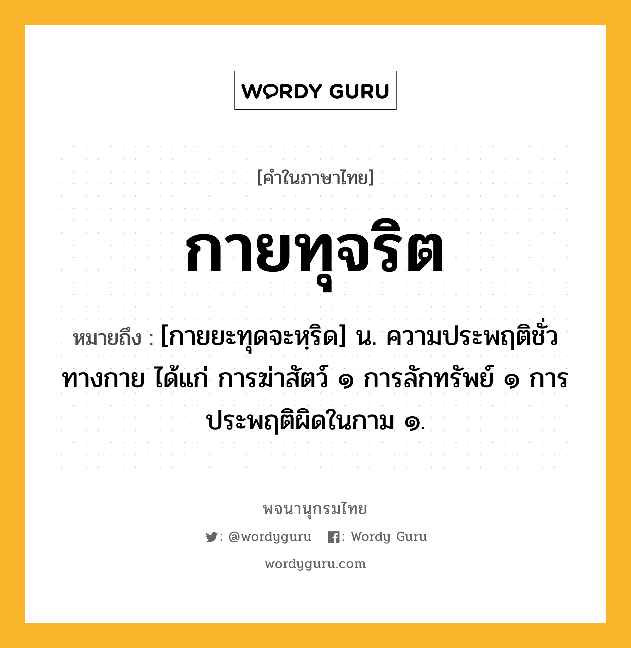 กายทุจริต หมายถึงอะไร?, คำในภาษาไทย กายทุจริต หมายถึง [กายยะทุดจะหฺริด] น. ความประพฤติชั่วทางกาย ได้แก่ การฆ่าสัตว์ ๑ การลักทรัพย์ ๑ การประพฤติผิดในกาม ๑.