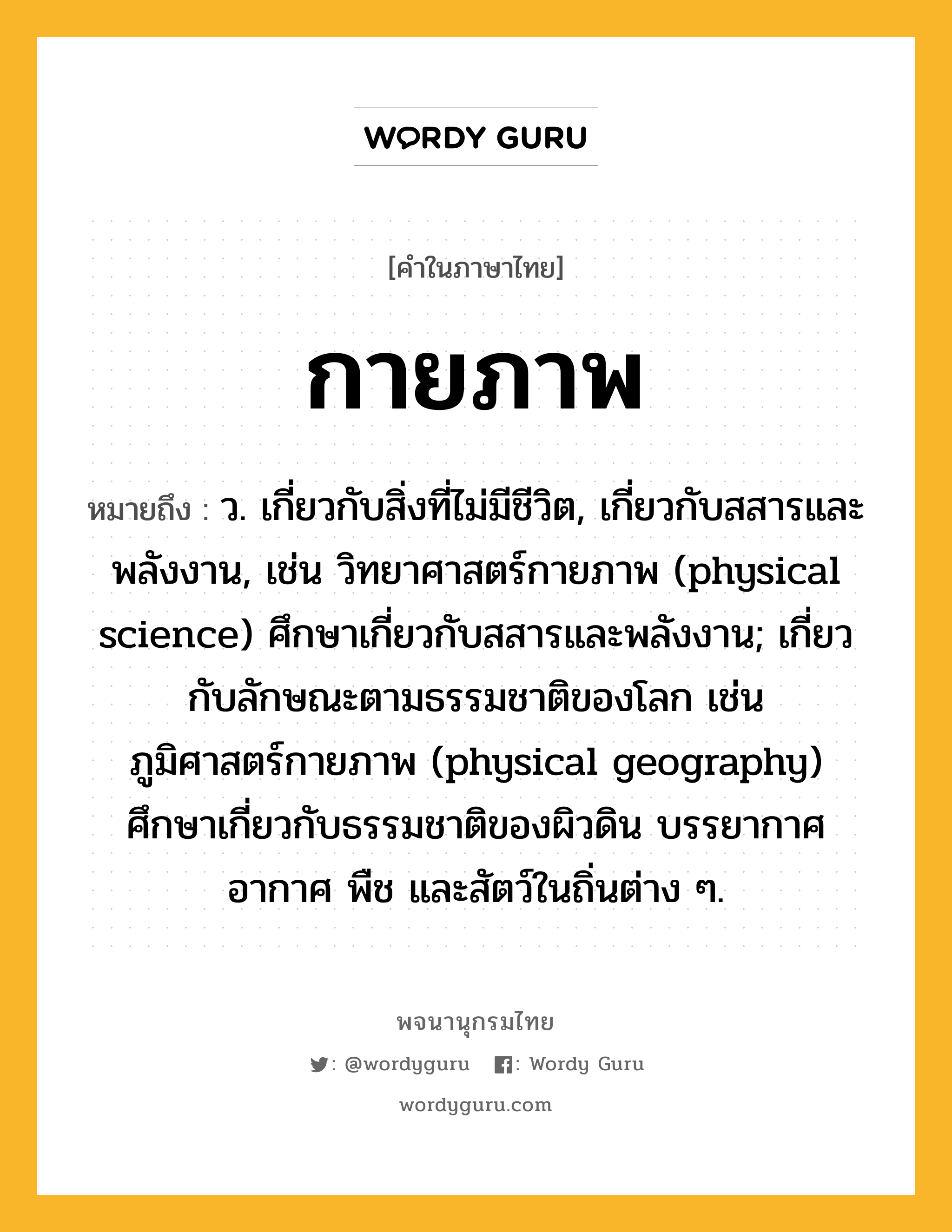 กายภาพ หมายถึงอะไร?, คำในภาษาไทย กายภาพ หมายถึง ว. เกี่ยวกับสิ่งที่ไม่มีชีวิต, เกี่ยวกับสสารและพลังงาน, เช่น วิทยาศาสตร์กายภาพ (physical science) ศึกษาเกี่ยวกับสสารและพลังงาน; เกี่ยวกับลักษณะตามธรรมชาติของโลก เช่น ภูมิศาสตร์กายภาพ (physical geography) ศึกษาเกี่ยวกับธรรมชาติของผิวดิน บรรยากาศ อากาศ พืช และสัตว์ในถิ่นต่าง ๆ.