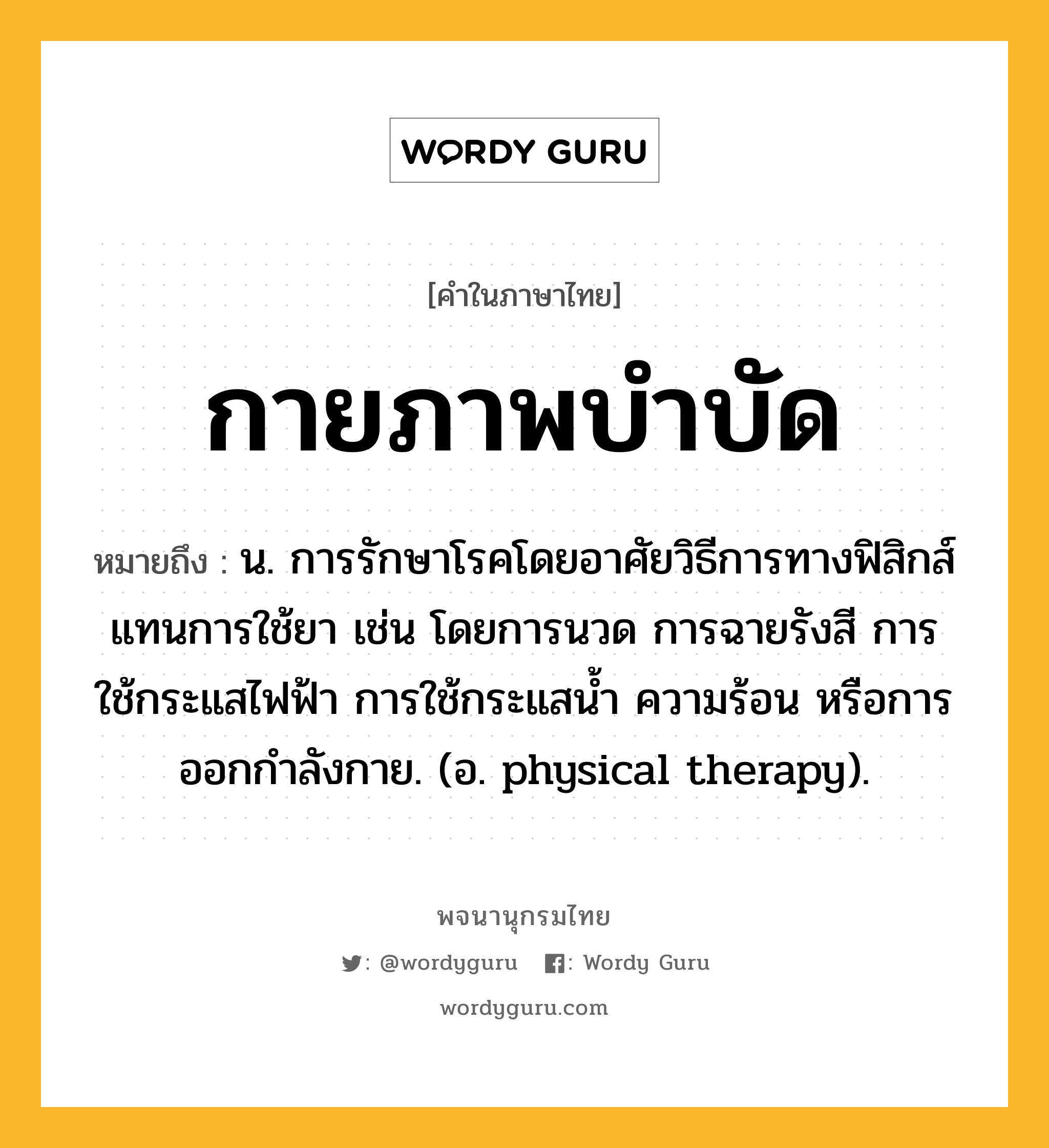 กายภาพบำบัด หมายถึงอะไร?, คำในภาษาไทย กายภาพบำบัด หมายถึง น. การรักษาโรคโดยอาศัยวิธีการทางฟิสิกส์แทนการใช้ยา เช่น โดยการนวด การฉายรังสี การใช้กระแสไฟฟ้า การใช้กระแสนํ้า ความร้อน หรือการออกกําลังกาย. (อ. physical therapy).