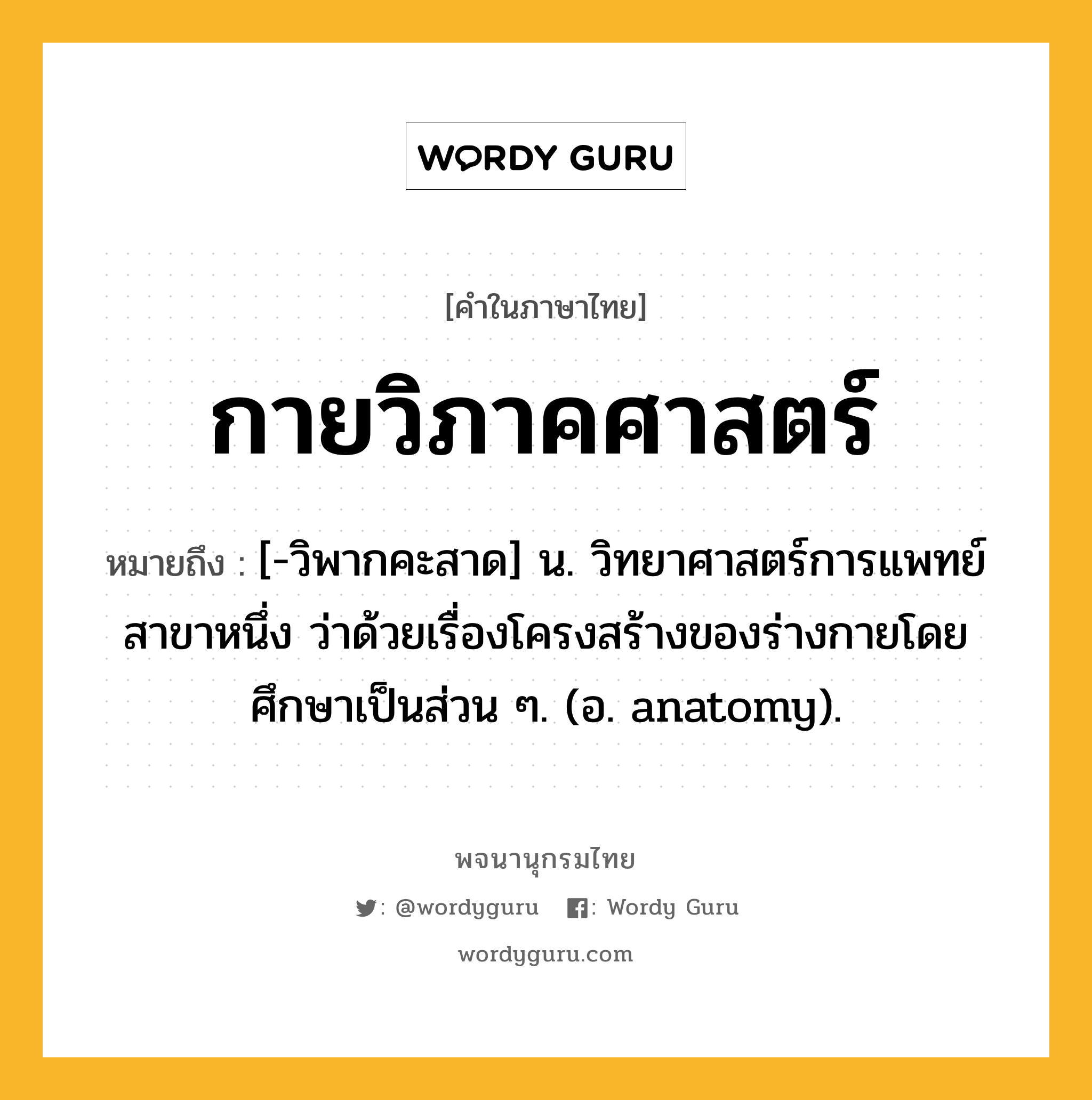 กายวิภาคศาสตร์ หมายถึงอะไร?, คำในภาษาไทย กายวิภาคศาสตร์ หมายถึง [-วิพากคะสาด] น. วิทยาศาสตร์การแพทย์สาขาหนึ่ง ว่าด้วยเรื่องโครงสร้างของร่างกายโดยศึกษาเป็นส่วน ๆ. (อ. anatomy).