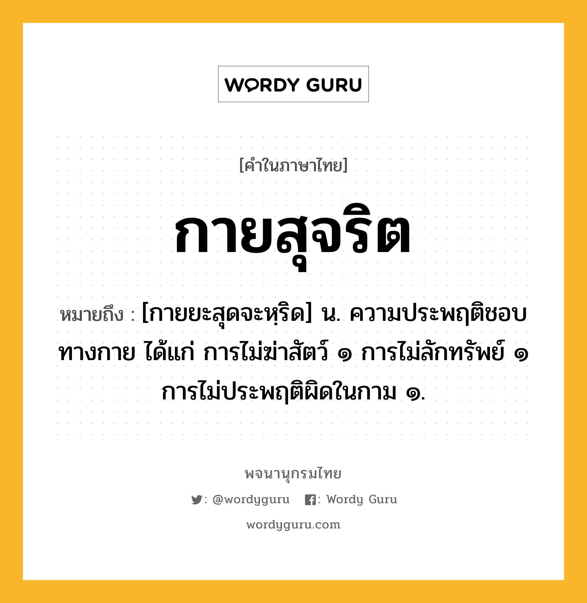 กายสุจริต ความหมาย หมายถึงอะไร?, คำในภาษาไทย กายสุจริต หมายถึง [กายยะสุดจะหฺริด] น. ความประพฤติชอบทางกาย ได้แก่ การไม่ฆ่าสัตว์ ๑ การไม่ลักทรัพย์ ๑ การไม่ประพฤติผิดในกาม ๑.