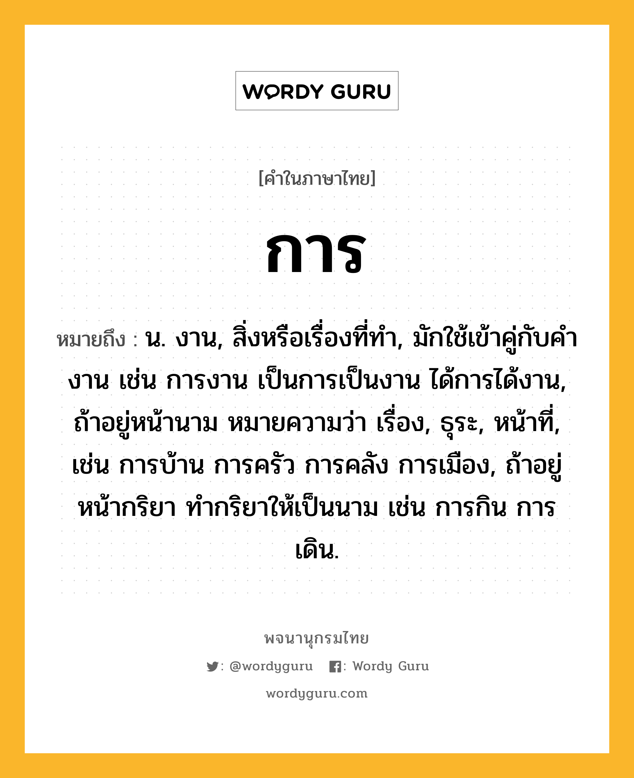 การ หมายถึงอะไร?, คำในภาษาไทย การ หมายถึง น. งาน, สิ่งหรือเรื่องที่ทํา, มักใช้เข้าคู่กับคํา งาน เช่น การงาน เป็นการเป็นงาน ได้การได้งาน, ถ้าอยู่หน้านาม หมายความว่า เรื่อง, ธุระ, หน้าที่, เช่น การบ้าน การครัว การคลัง การเมือง, ถ้าอยู่หน้ากริยา ทํากริยาให้เป็นนาม เช่น การกิน การเดิน.