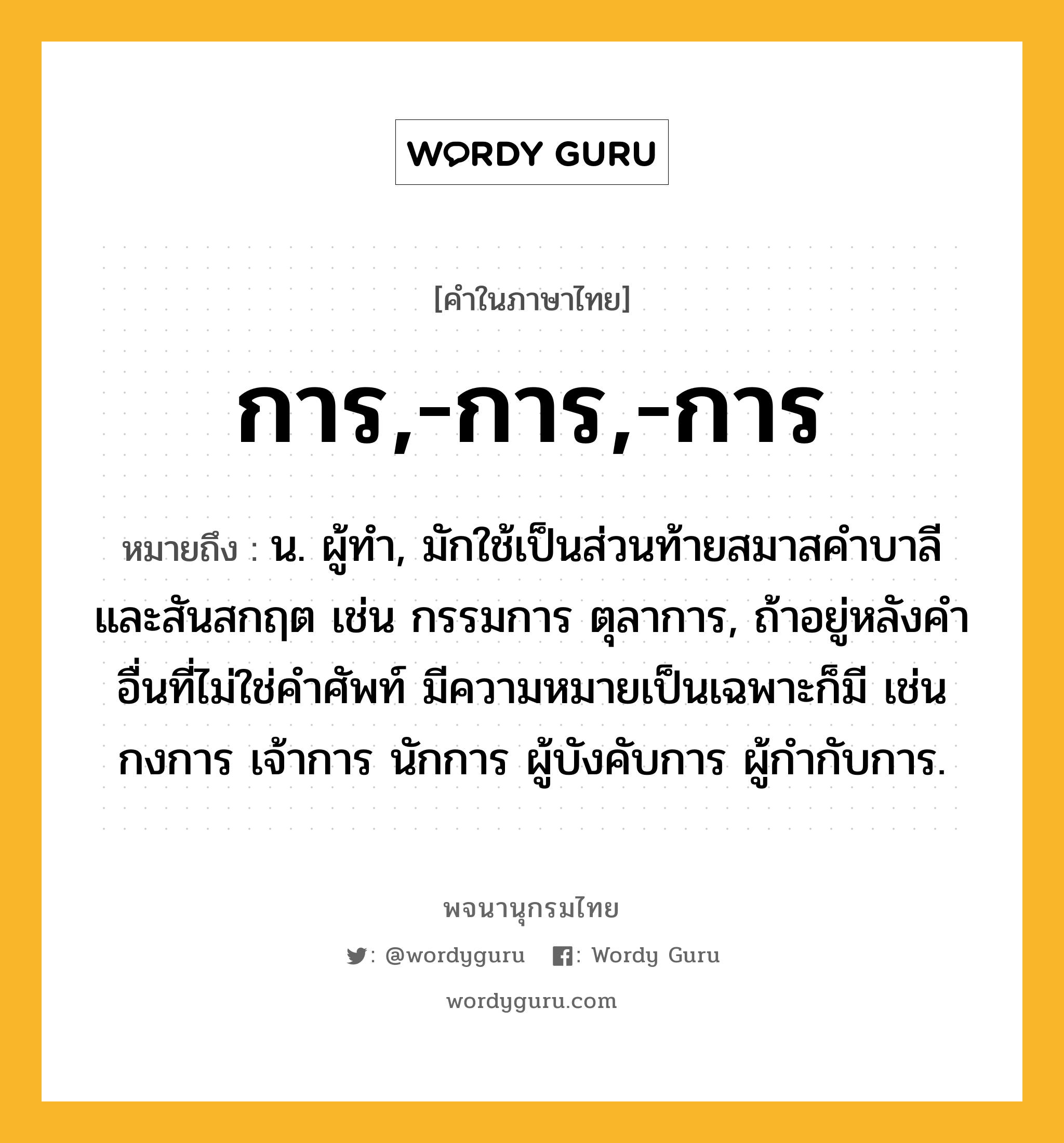 การ,-การ,-การ หมายถึงอะไร?, คำในภาษาไทย การ,-การ,-การ หมายถึง น. ผู้ทํา, มักใช้เป็นส่วนท้ายสมาสคําบาลีและสันสกฤต เช่น กรรมการ ตุลาการ, ถ้าอยู่หลังคําอื่นที่ไม่ใช่คําศัพท์ มีความหมายเป็นเฉพาะก็มี เช่น กงการ เจ้าการ นักการ ผู้บังคับการ ผู้กำกับการ.