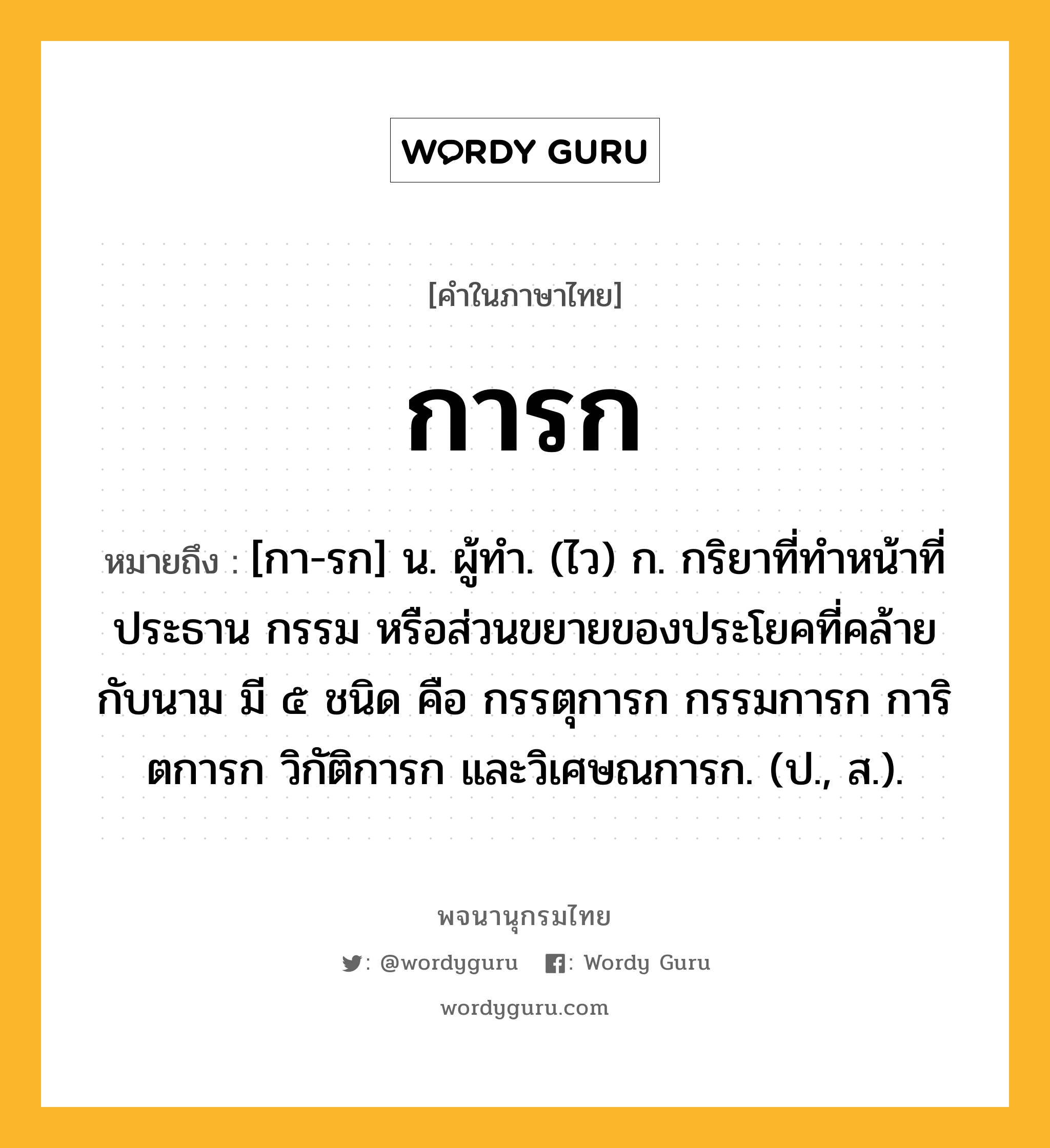 การก หมายถึงอะไร?, คำในภาษาไทย การก หมายถึง [กา-รก] น. ผู้ทํา. (ไว) ก. กริยาที่ทําหน้าที่ประธาน กรรม หรือส่วนขยายของประโยคที่คล้ายกับนาม มี ๕ ชนิด คือ กรรตุการก กรรมการก การิตการก วิกัติการก และวิเศษณการก. (ป., ส.).