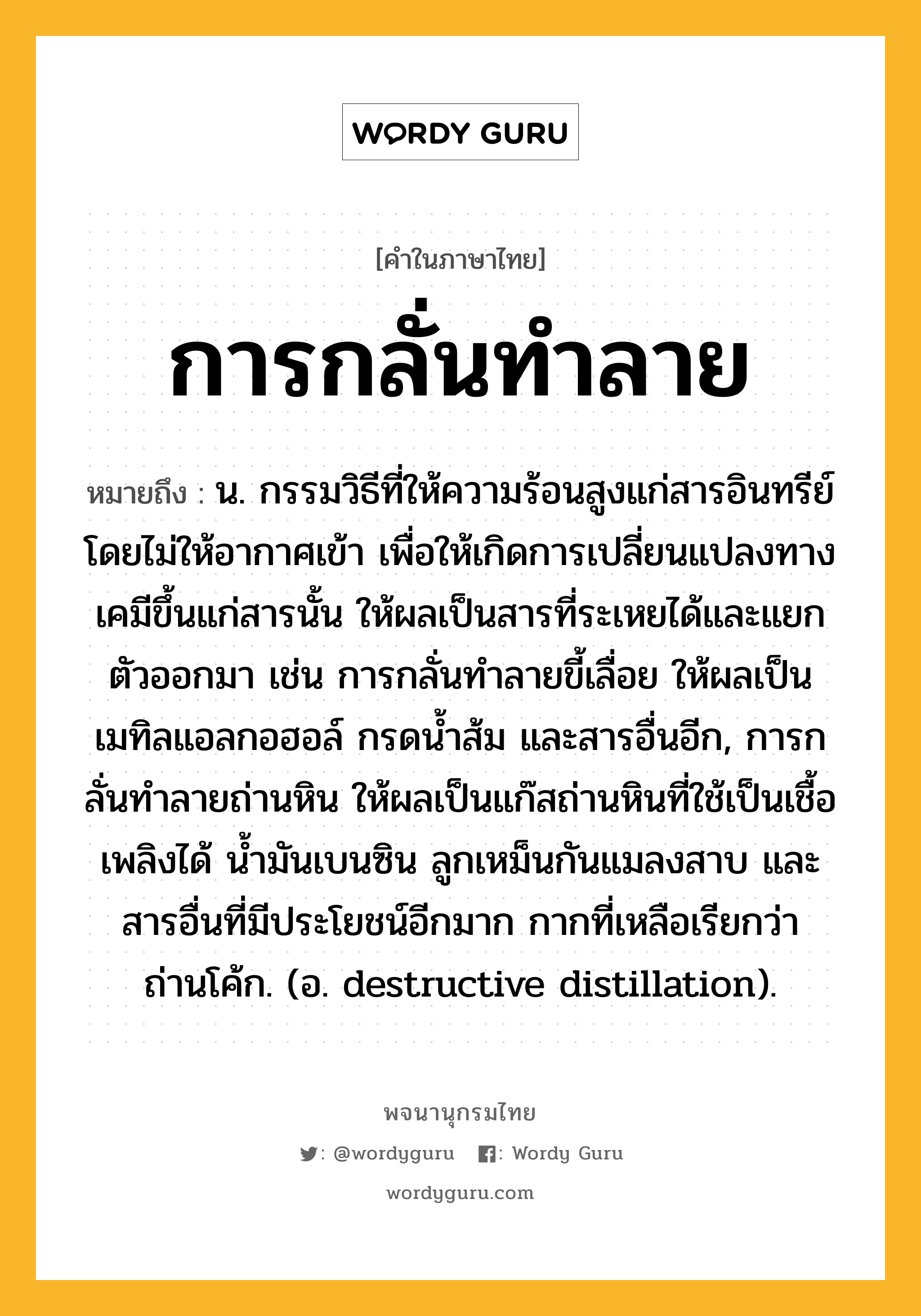 การกลั่นทำลาย หมายถึงอะไร?, คำในภาษาไทย การกลั่นทำลาย หมายถึง น. กรรมวิธีที่ให้ความร้อนสูงแก่สารอินทรีย์โดยไม่ให้อากาศเข้า เพื่อให้เกิดการเปลี่ยนแปลงทางเคมีขึ้นแก่สารนั้น ให้ผลเป็นสารที่ระเหยได้และแยกตัวออกมา เช่น การกลั่นทําลายขี้เลื่อย ให้ผลเป็นเมทิลแอลกอฮอล์ กรดนํ้าส้ม และสารอื่นอีก, การกลั่นทําลายถ่านหิน ให้ผลเป็นแก๊สถ่านหินที่ใช้เป็นเชื้อเพลิงได้ นํ้ามันเบนซิน ลูกเหม็นกันแมลงสาบ และสารอื่นที่มีประโยชน์อีกมาก กากที่เหลือเรียกว่า ถ่านโค้ก. (อ. destructive distillation).