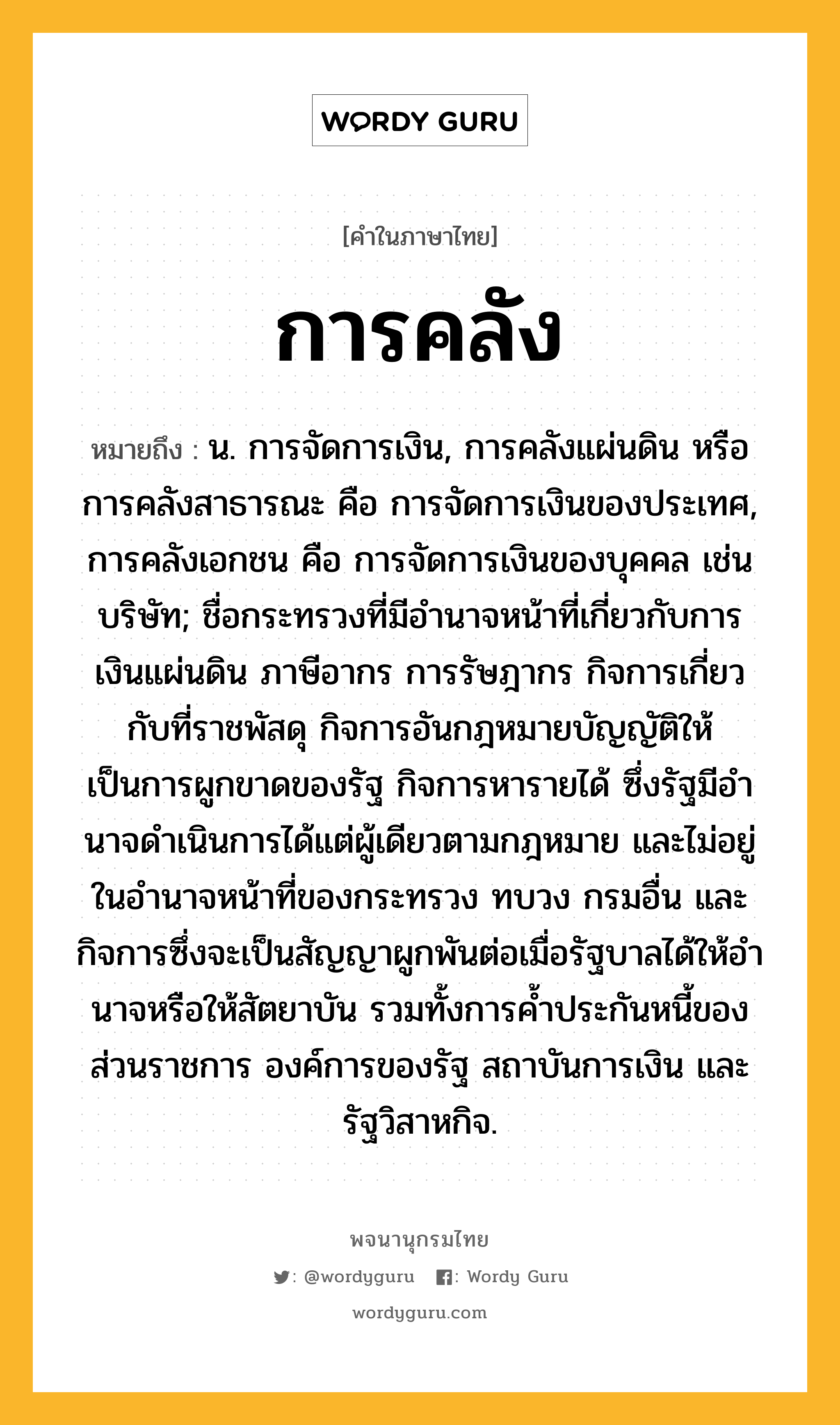 การคลัง หมายถึงอะไร?, คำในภาษาไทย การคลัง หมายถึง น. การจัดการเงิน, การคลังแผ่นดิน หรือ การคลังสาธารณะ คือ การจัดการเงินของประเทศ, การคลังเอกชน คือ การจัดการเงินของบุคคล เช่น บริษัท; ชื่อกระทรวงที่มีอํานาจหน้าที่เกี่ยวกับการเงินแผ่นดิน ภาษีอากร การรัษฎากร กิจการเกี่ยวกับที่ราชพัสดุ กิจการอันกฎหมายบัญญัติให้เป็นการผูกขาดของรัฐ กิจการหารายได้ ซึ่งรัฐมีอํานาจดําเนินการได้แต่ผู้เดียวตามกฎหมาย และไม่อยู่ในอํานาจหน้าที่ของกระทรวง ทบวง กรมอื่น และกิจการซึ่งจะเป็นสัญญาผูกพันต่อเมื่อรัฐบาลได้ให้อํานาจหรือให้สัตยาบัน รวมทั้งการคํ้าประกันหนี้ของส่วนราชการ องค์การของรัฐ สถาบันการเงิน และรัฐวิสาหกิจ.