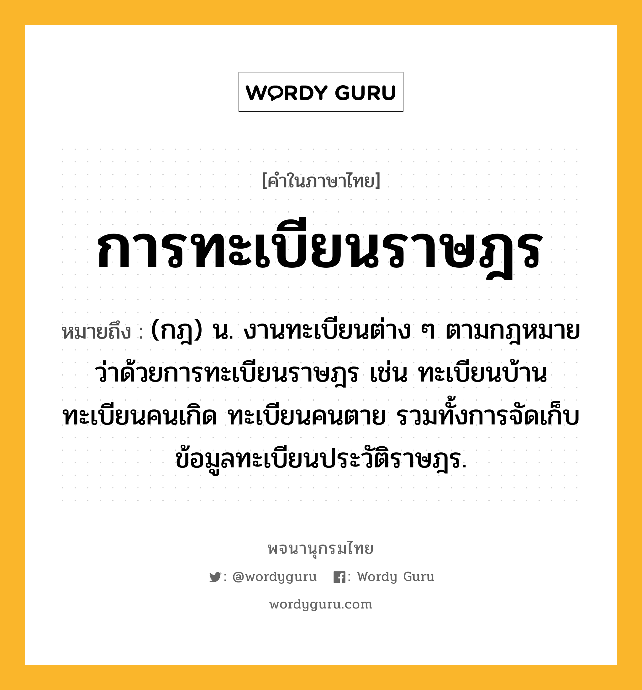 การทะเบียนราษฎร หมายถึงอะไร?, คำในภาษาไทย การทะเบียนราษฎร หมายถึง (กฎ) น. งานทะเบียนต่าง ๆ ตามกฎหมายว่าด้วยการทะเบียนราษฎร เช่น ทะเบียนบ้าน ทะเบียนคนเกิด ทะเบียนคนตาย รวมทั้งการจัดเก็บข้อมูลทะเบียนประวัติราษฎร.