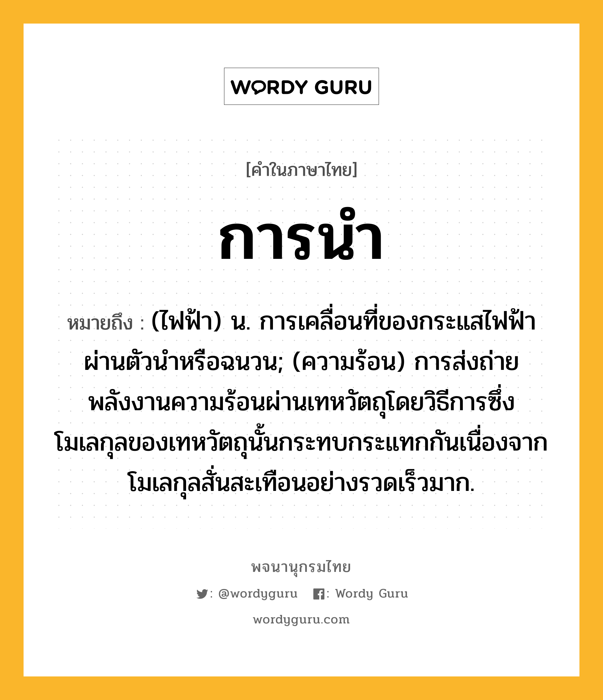 การนำ หมายถึงอะไร?, คำในภาษาไทย การนำ หมายถึง (ไฟฟ้า) น. การเคลื่อนที่ของกระแสไฟฟ้าผ่านตัวนําหรือฉนวน; (ความร้อน) การส่งถ่ายพลังงานความร้อนผ่านเทหวัตถุโดยวิธีการซึ่งโมเลกุลของเทหวัตถุนั้นกระทบกระแทกกันเนื่องจากโมเลกุลสั่นสะเทือนอย่างรวดเร็วมาก.