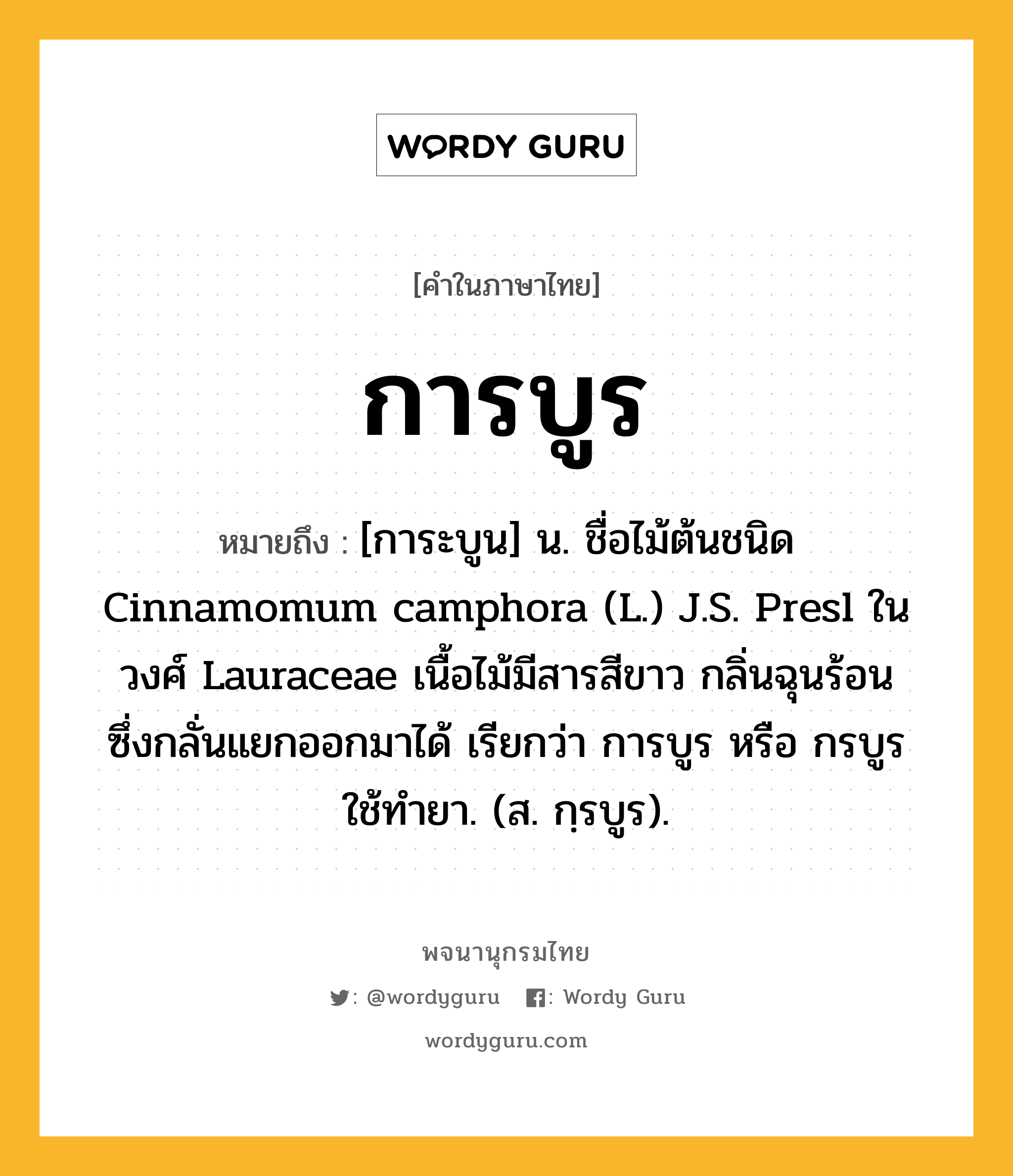 การบูร ความหมาย หมายถึงอะไร?, คำในภาษาไทย การบูร หมายถึง [การะบูน] น. ชื่อไม้ต้นชนิด Cinnamomum camphora (L.) J.S. Presl ในวงศ์ Lauraceae เนื้อไม้มีสารสีขาว กลิ่นฉุนร้อน ซึ่งกลั่นแยกออกมาได้ เรียกว่า การบูร หรือ กรบูร ใช้ทํายา. (ส. กฺรบูร).