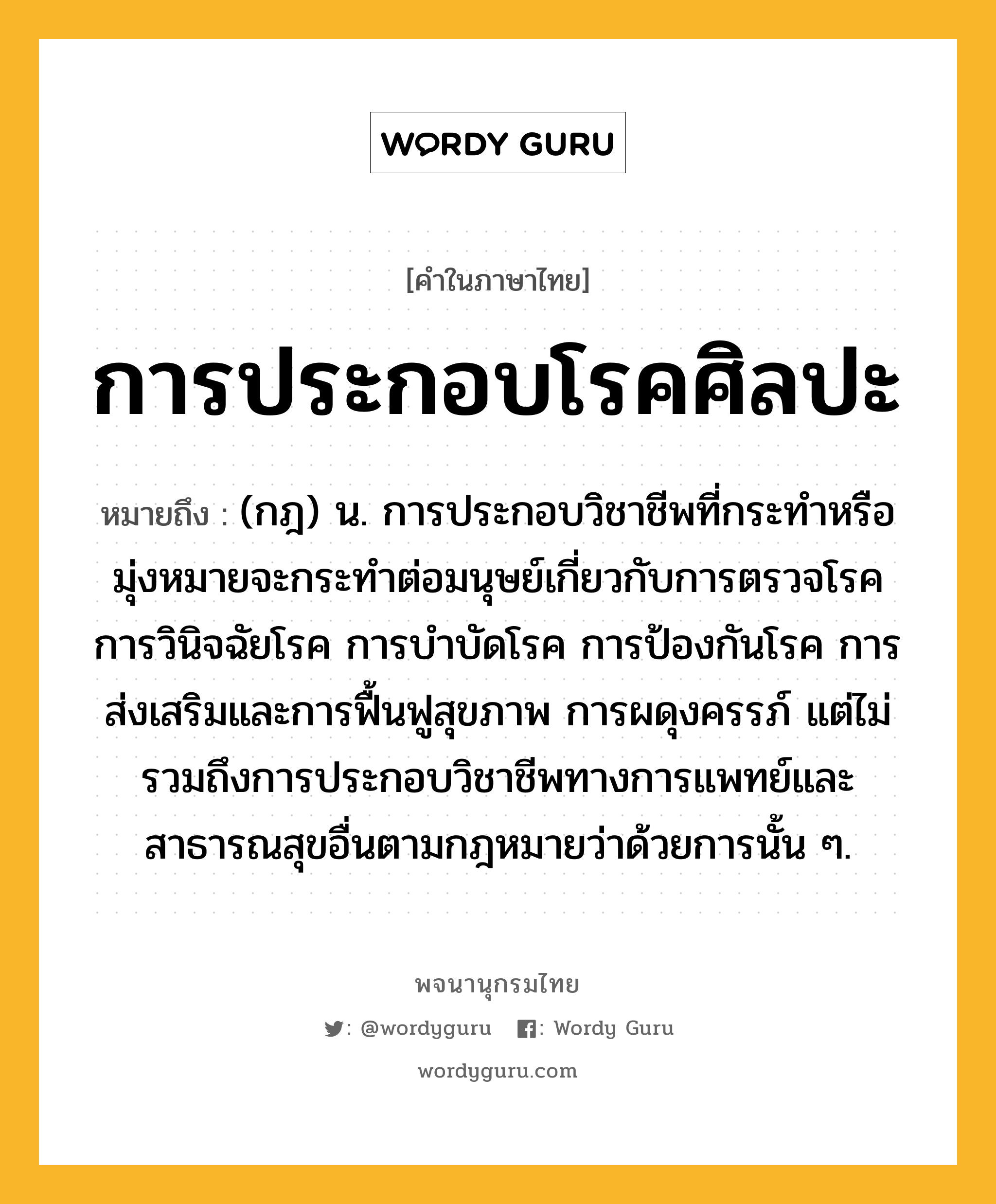 การประกอบโรคศิลปะ หมายถึงอะไร?, คำในภาษาไทย การประกอบโรคศิลปะ หมายถึง (กฎ) น. การประกอบวิชาชีพที่กระทำหรือมุ่งหมายจะกระทำต่อมนุษย์เกี่ยวกับการตรวจโรค การวินิจฉัยโรค การบำบัดโรค การป้องกันโรค การส่งเสริมและการฟื้นฟูสุขภาพ การผดุงครรภ์ แต่ไม่รวมถึงการประกอบวิชาชีพทางการแพทย์และสาธารณสุขอื่นตามกฎหมายว่าด้วยการนั้น ๆ.