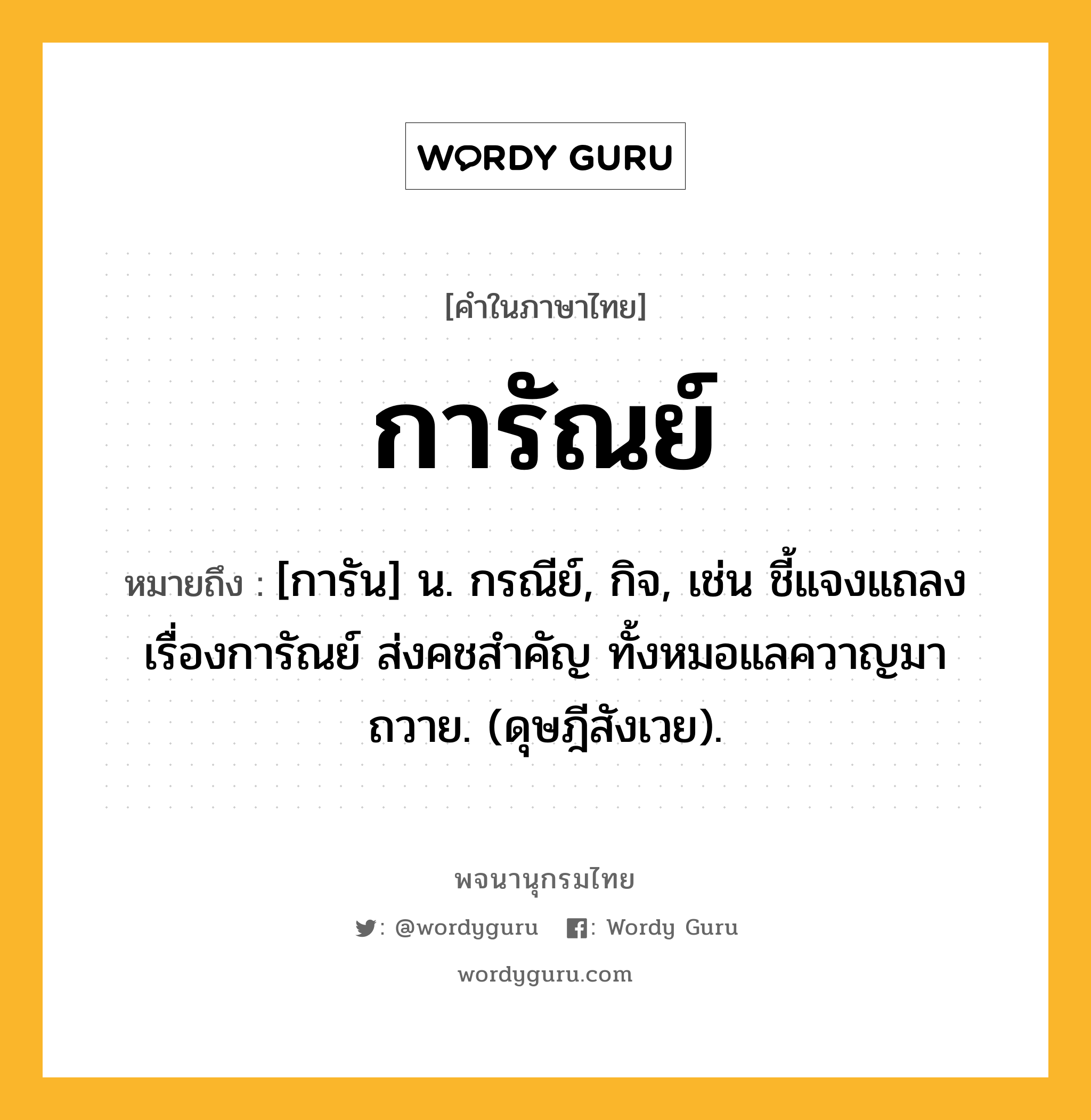 การัณย์ หมายถึงอะไร?, คำในภาษาไทย การัณย์ หมายถึง [การัน] น. กรณีย์, กิจ, เช่น ชี้แจงแถลงเรื่องการัณย์ ส่งคชสำคัญ ทั้งหมอแลควาญมาถวาย. (ดุษฎีสังเวย).