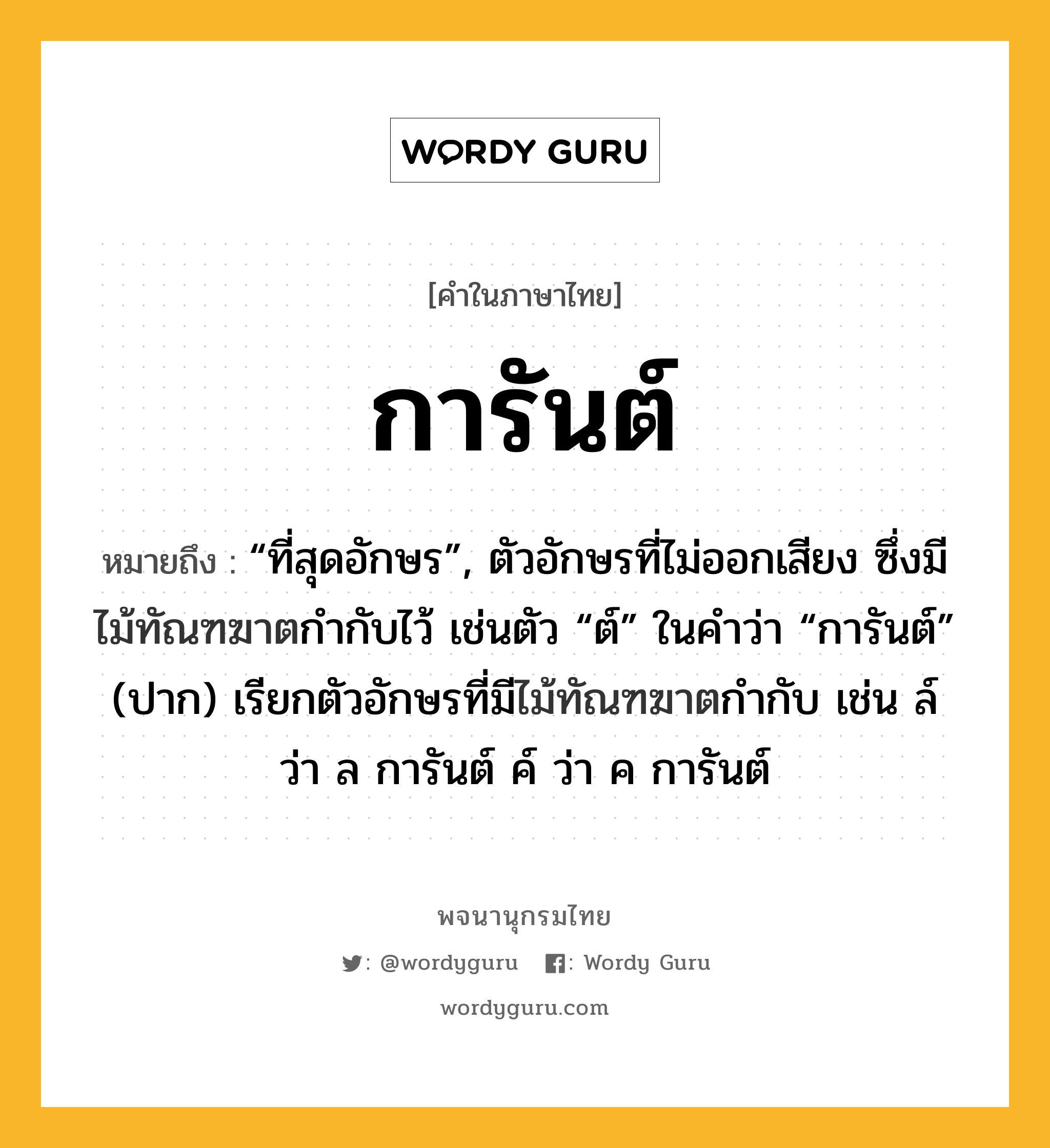 การันต์ ความหมาย หมายถึงอะไร?, คำในภาษาไทย การันต์ หมายถึง “ที่สุดอักษร”, ตัวอักษรที่ไม่ออกเสียง ซึ่งมีไม้ทัณฑฆาตกํากับไว้ เช่นตัว “ต์” ในคําว่า “การันต์” (ปาก) เรียกตัวอักษรที่มีไม้ทัณฑฆาตกำกับ เช่น ล์ ว่า ล การันต์ ค์ ว่า ค การันต์ ประเภท คำนาม หมวด คำนาม