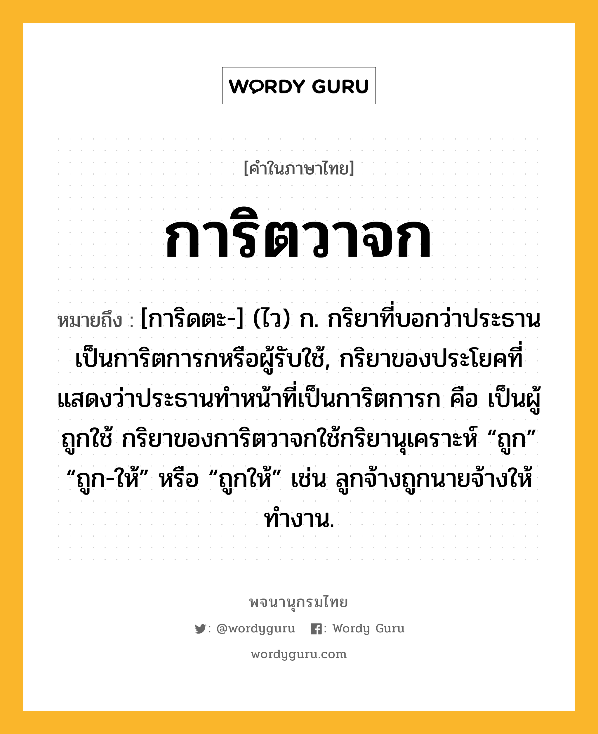 การิตวาจก ความหมาย หมายถึงอะไร?, คำในภาษาไทย การิตวาจก หมายถึง [การิดตะ-] (ไว) ก. กริยาที่บอกว่าประธานเป็นการิตการกหรือผู้รับใช้, กริยาของประโยคที่แสดงว่าประธานทําหน้าที่เป็นการิตการก คือ เป็นผู้ถูกใช้ กริยาของการิตวาจกใช้กริยานุเคราะห์ “ถูก” “ถูก-ให้” หรือ “ถูกให้” เช่น ลูกจ้างถูกนายจ้างให้ทํางาน.