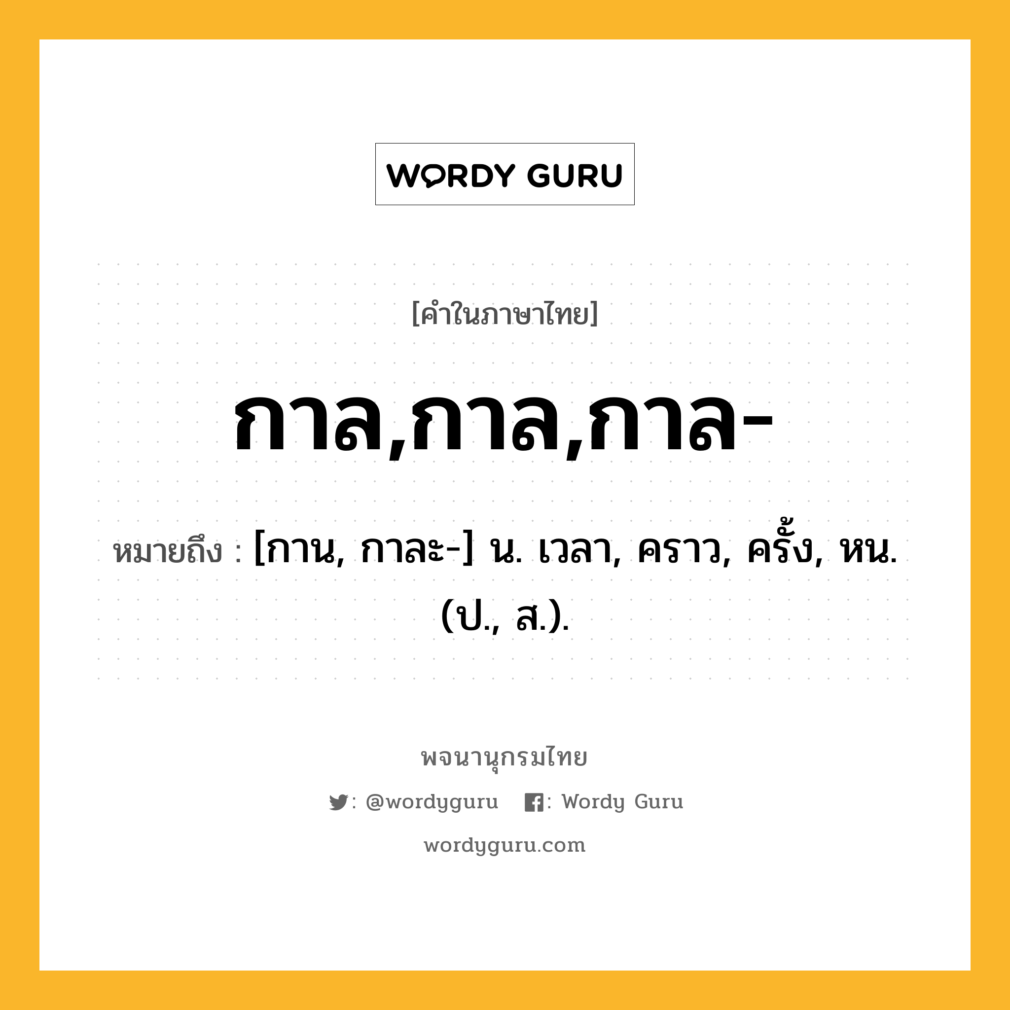 กาล,กาล,กาล- หมายถึงอะไร?, คำในภาษาไทย กาล,กาล,กาล- หมายถึง [กาน, กาละ-] น. เวลา, คราว, ครั้ง, หน. (ป., ส.).