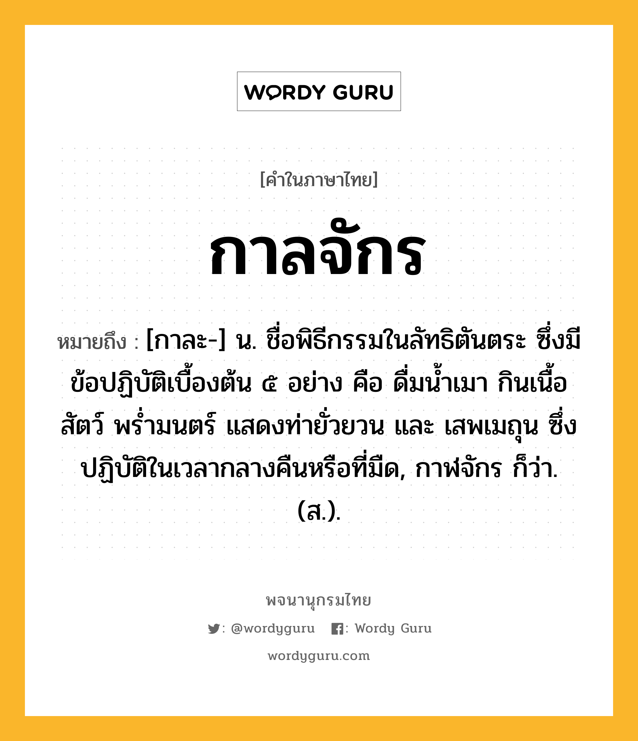 กาลจักร หมายถึงอะไร?, คำในภาษาไทย กาลจักร หมายถึง [กาละ-] น. ชื่อพิธีกรรมในลัทธิตันตระ ซึ่งมีข้อปฏิบัติเบื้องต้น ๕ อย่าง คือ ดื่มนํ้าเมา กินเนื้อสัตว์ พรํ่ามนตร์ แสดงท่ายั่วยวน และ เสพเมถุน ซึ่งปฏิบัติในเวลากลางคืนหรือที่มืด, กาฬจักร ก็ว่า. (ส.).