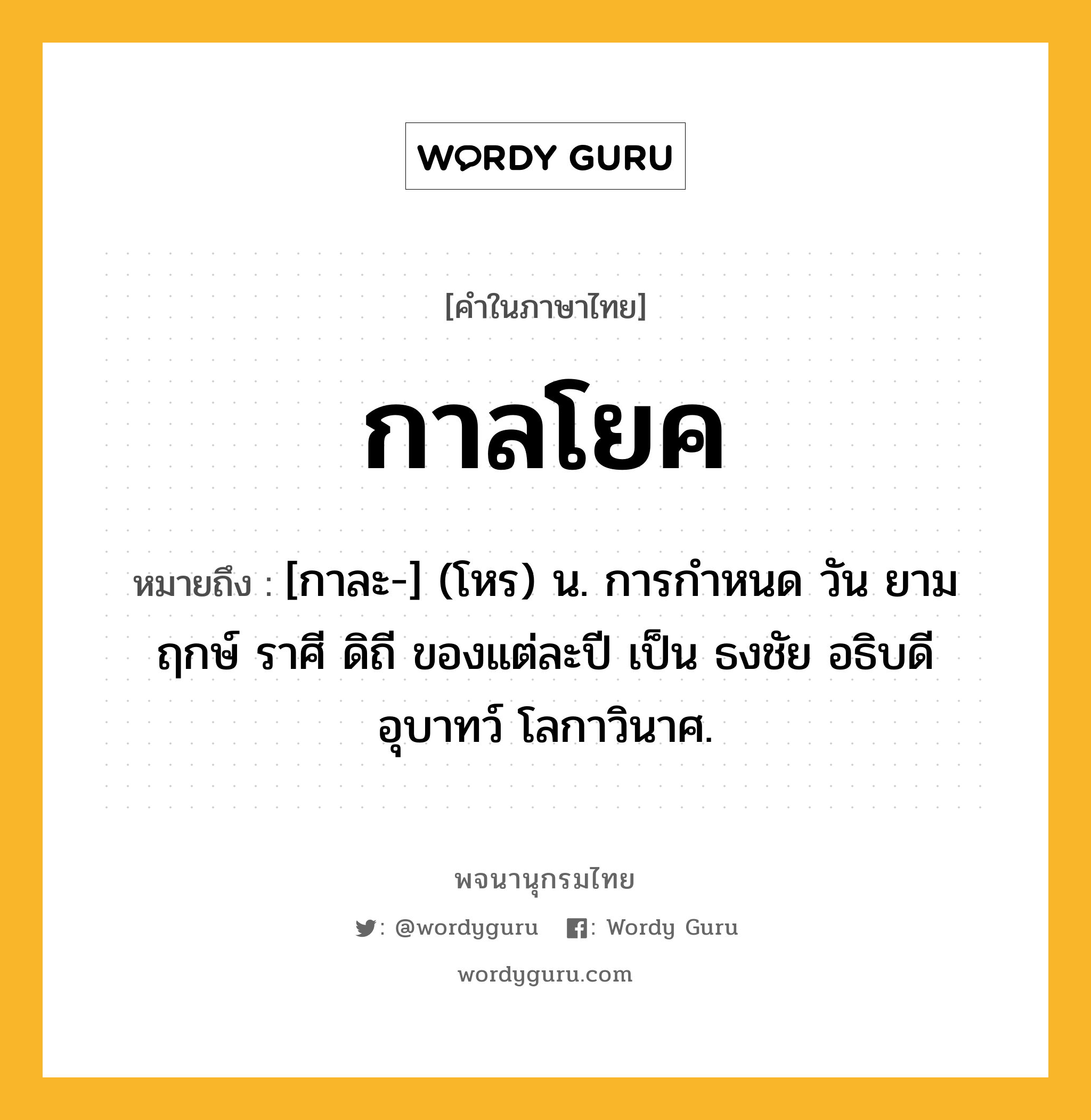 กาลโยค หมายถึงอะไร?, คำในภาษาไทย กาลโยค หมายถึง [กาละ-] (โหร) น. การกําหนด วัน ยาม ฤกษ์ ราศี ดิถี ของแต่ละปี เป็น ธงชัย อธิบดี อุบาทว์ โลกาวินาศ.