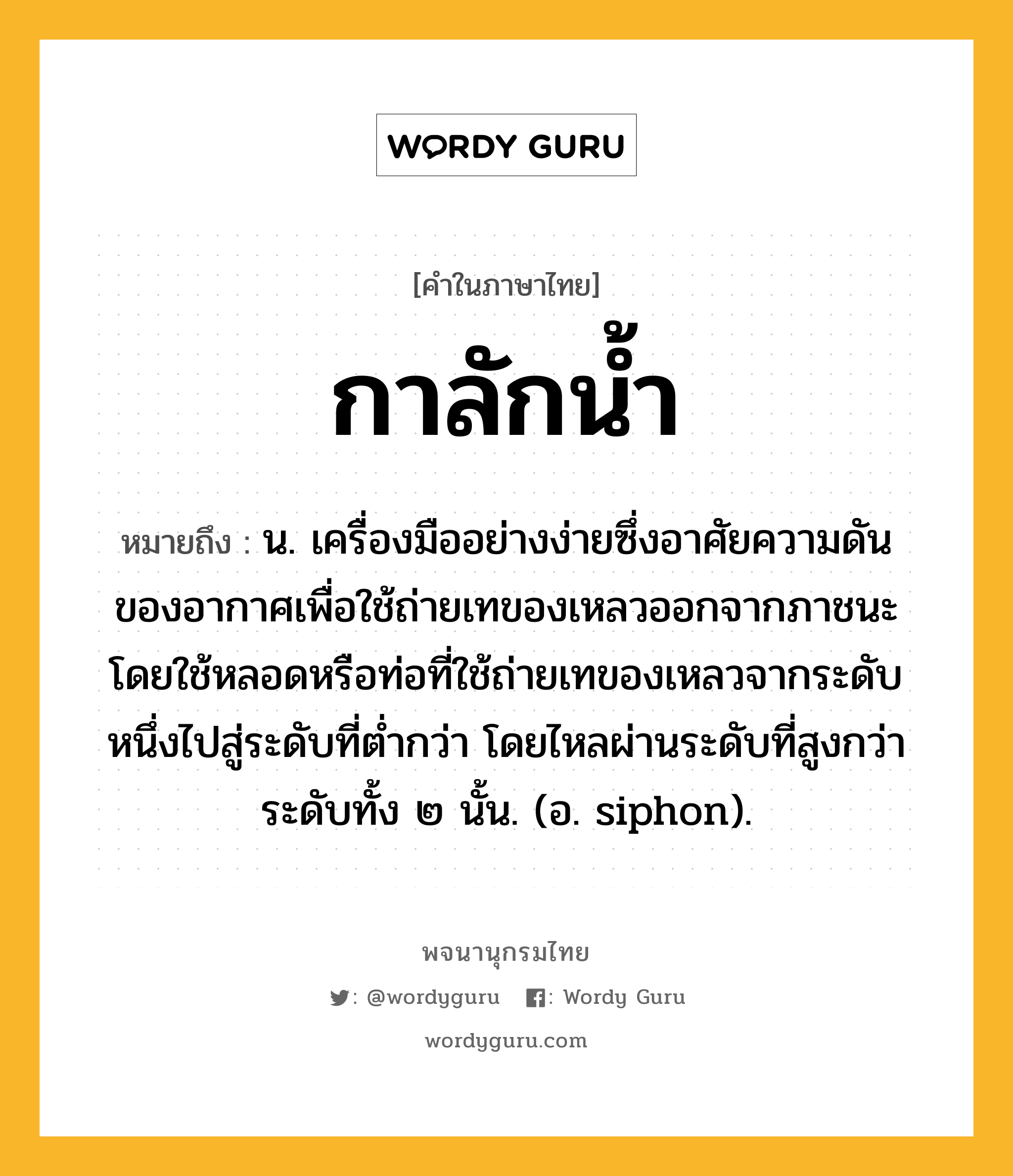 กาลักน้ำ หมายถึงอะไร?, คำในภาษาไทย กาลักน้ำ หมายถึง น. เครื่องมืออย่างง่ายซึ่งอาศัยความดันของอากาศเพื่อใช้ถ่ายเทของเหลวออกจากภาชนะ โดยใช้หลอดหรือท่อที่ใช้ถ่ายเทของเหลวจากระดับหนึ่งไปสู่ระดับที่ตํ่ากว่า โดยไหลผ่านระดับที่สูงกว่าระดับทั้ง ๒ นั้น. (อ. siphon).