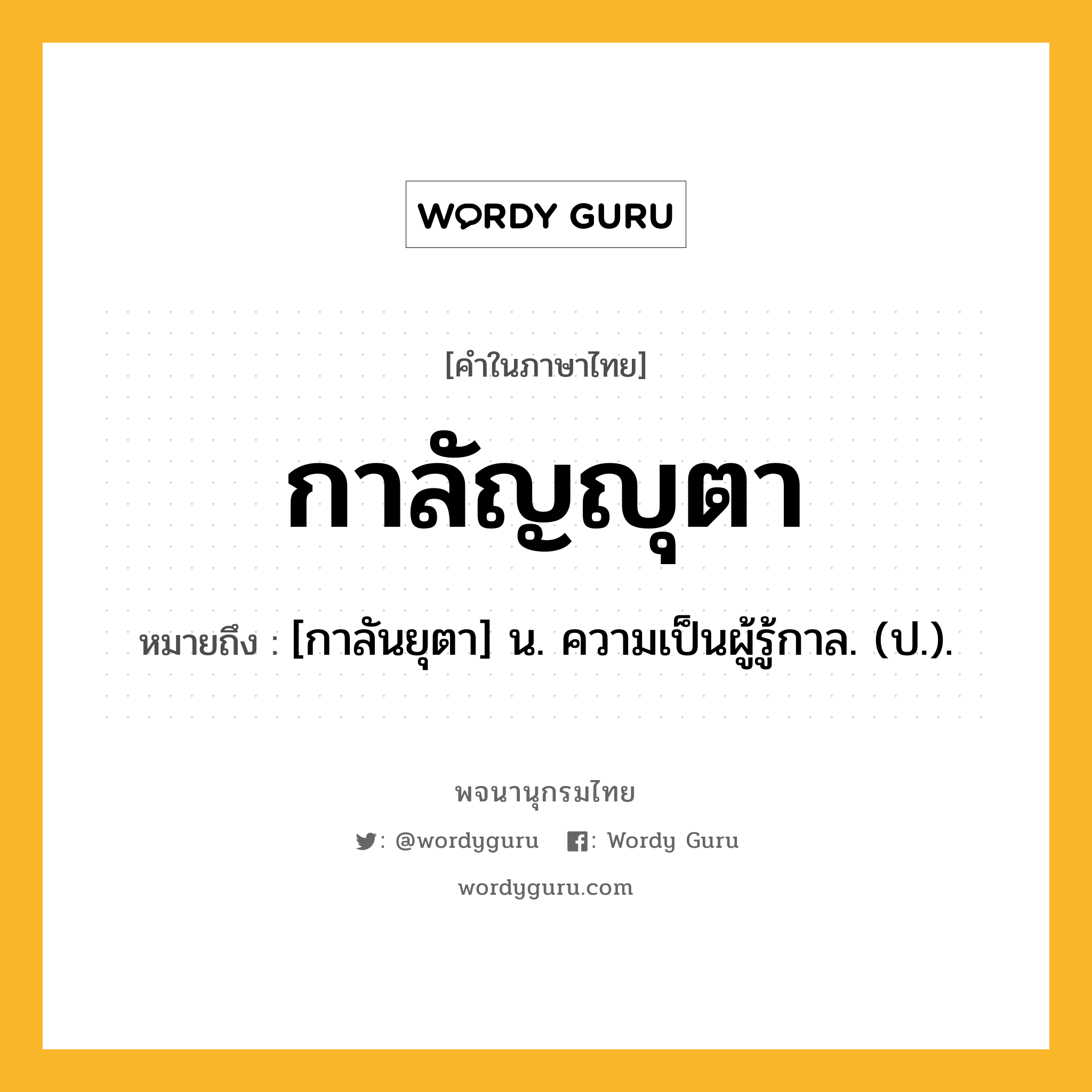 กาลัญญุตา ความหมาย หมายถึงอะไร?, คำในภาษาไทย กาลัญญุตา หมายถึง [กาลันยุตา] น. ความเป็นผู้รู้กาล. (ป.).