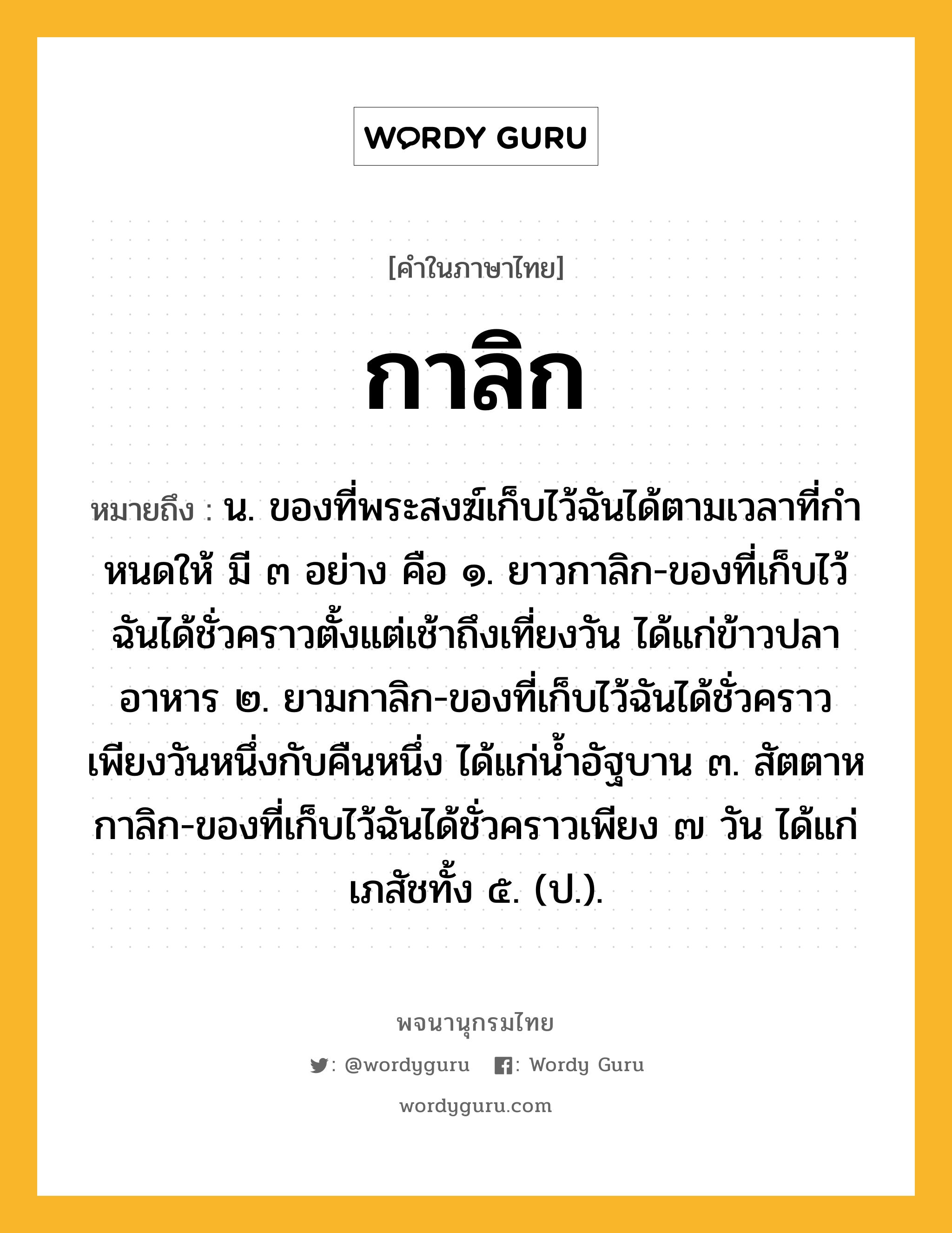 กาลิก หมายถึงอะไร?, คำในภาษาไทย กาลิก หมายถึง น. ของที่พระสงฆ์เก็บไว้ฉันได้ตามเวลาที่กําหนดให้ มี ๓ อย่าง คือ ๑. ยาวกาลิก-ของที่เก็บไว้ฉันได้ชั่วคราวตั้งแต่เช้าถึงเที่ยงวัน ได้แก่ข้าวปลาอาหาร ๒. ยามกาลิก-ของที่เก็บไว้ฉันได้ชั่วคราวเพียงวันหนึ่งกับคืนหนึ่ง ได้แก่นํ้าอัฐบาน ๓. สัตตาหกาลิก-ของที่เก็บไว้ฉันได้ชั่วคราวเพียง ๗ วัน ได้แก่ เภสัชทั้ง ๕. (ป.).