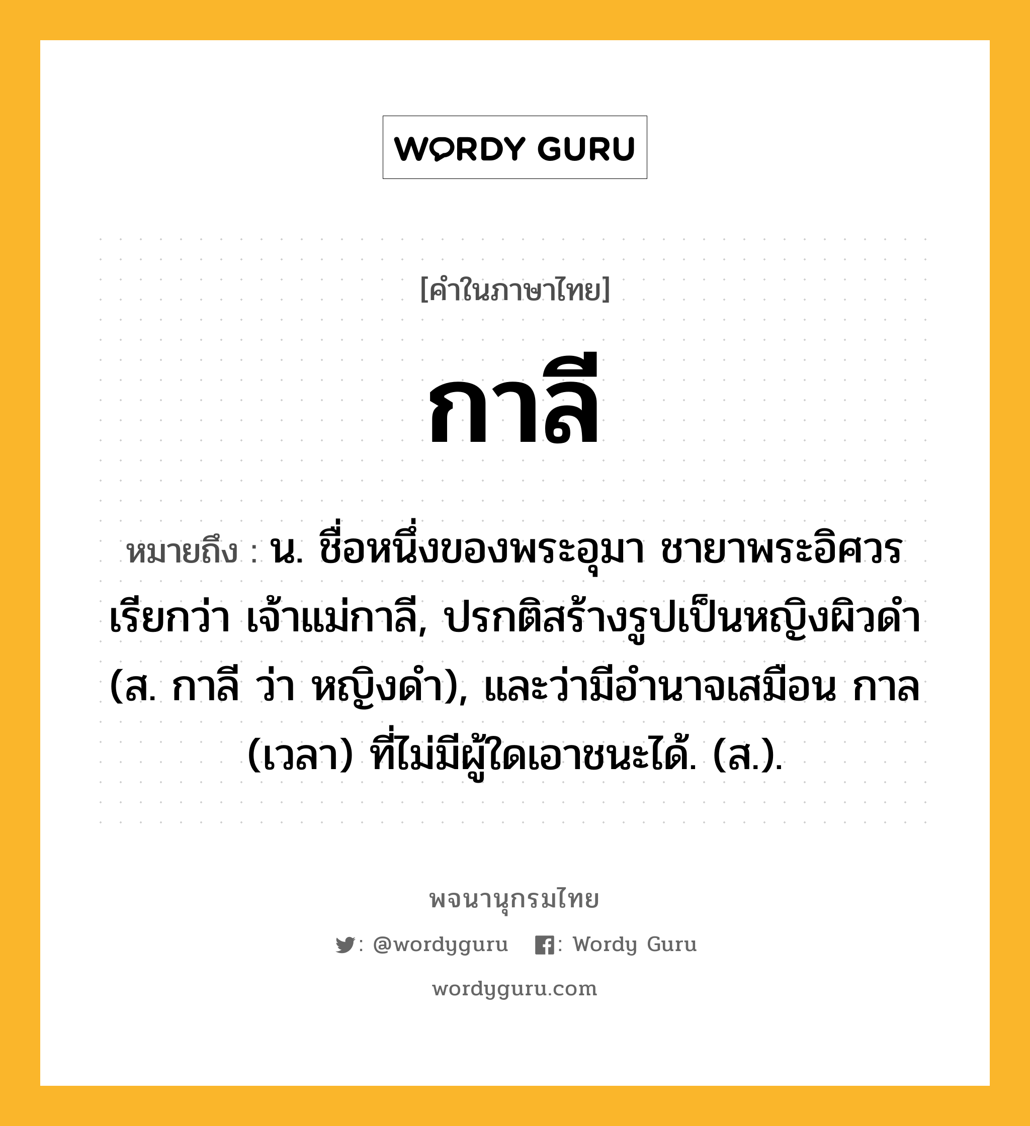 กาลี หมายถึงอะไร?, คำในภาษาไทย กาลี หมายถึง น. ชื่อหนึ่งของพระอุมา ชายาพระอิศวร เรียกว่า เจ้าแม่กาลี, ปรกติสร้างรูปเป็นหญิงผิวดำ (ส. กาลี ว่า หญิงดำ), และว่ามีอำนาจเสมือน กาล (เวลา) ที่ไม่มีผู้ใดเอาชนะได้. (ส.).