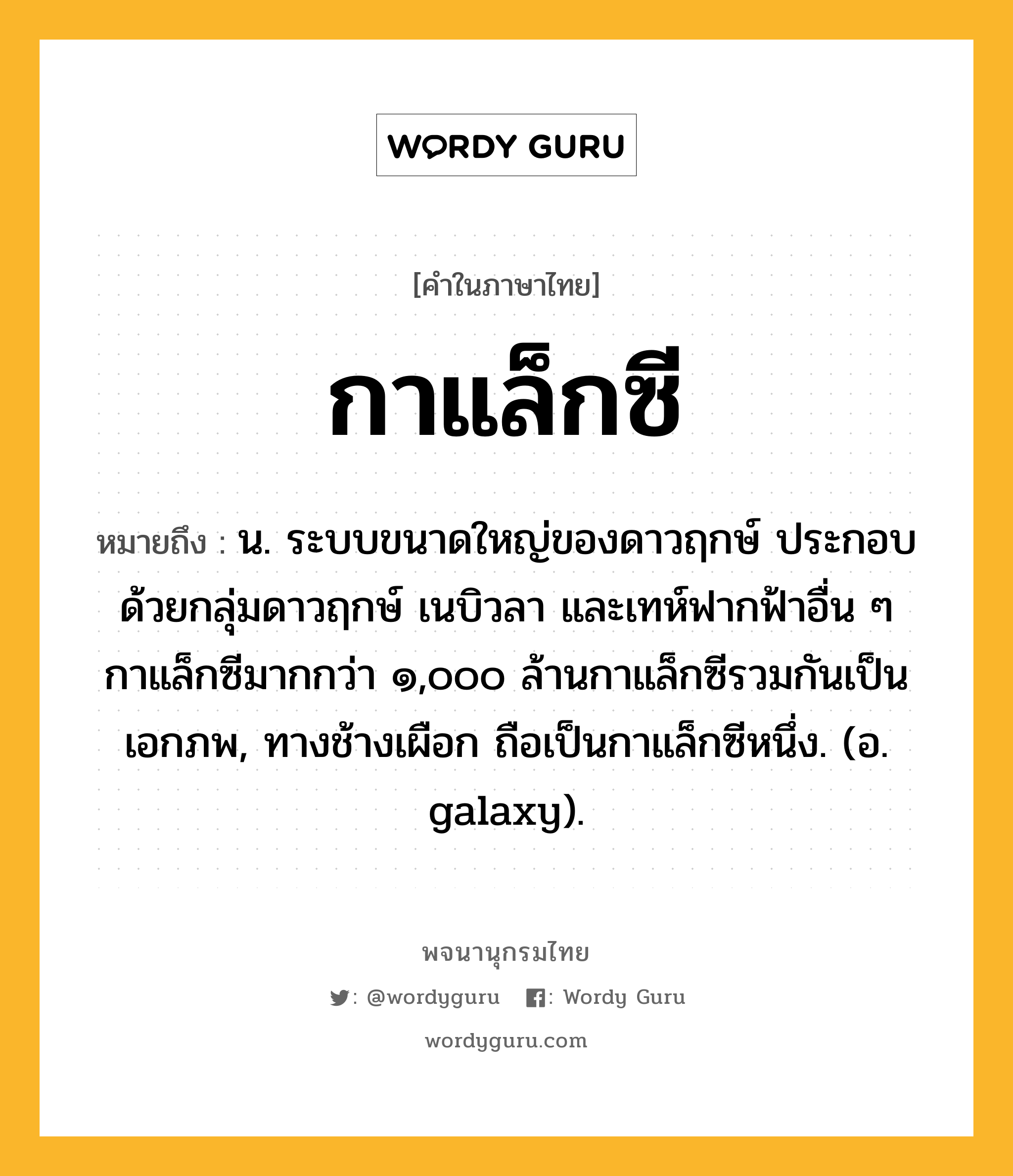 กาแล็กซี หมายถึงอะไร?, คำในภาษาไทย กาแล็กซี หมายถึง น. ระบบขนาดใหญ่ของดาวฤกษ์ ประกอบด้วยกลุ่มดาวฤกษ์ เนบิวลา และเทห์ฟากฟ้าอื่น ๆ กาแล็กซีมากกว่า ๑,๐๐๐ ล้านกาแล็กซีรวมกันเป็นเอกภพ, ทางช้างเผือก ถือเป็นกาแล็กซีหนึ่ง. (อ. galaxy).