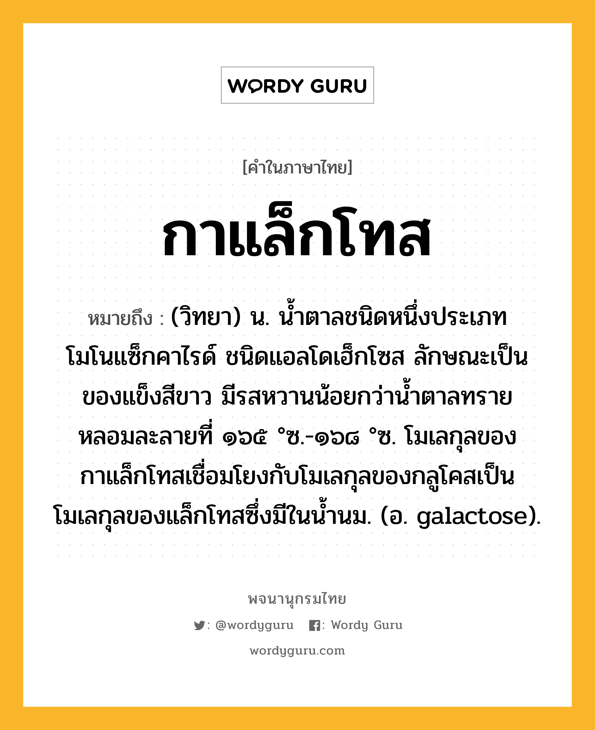 กาแล็กโทส หมายถึงอะไร?, คำในภาษาไทย กาแล็กโทส หมายถึง (วิทยา) น. นํ้าตาลชนิดหนึ่งประเภทโมโนแซ็กคาไรด์ ชนิดแอลโดเฮ็กโซส ลักษณะเป็นของแข็งสีขาว มีรสหวานน้อยกว่านํ้าตาลทราย หลอมละลายที่ ๑๖๕ °ซ.-๑๖๘ °ซ. โมเลกุลของกาแล็กโทสเชื่อมโยงกับโมเลกุลของกลูโคสเป็นโมเลกุลของแล็กโทสซึ่งมีในนํ้านม. (อ. galactose).